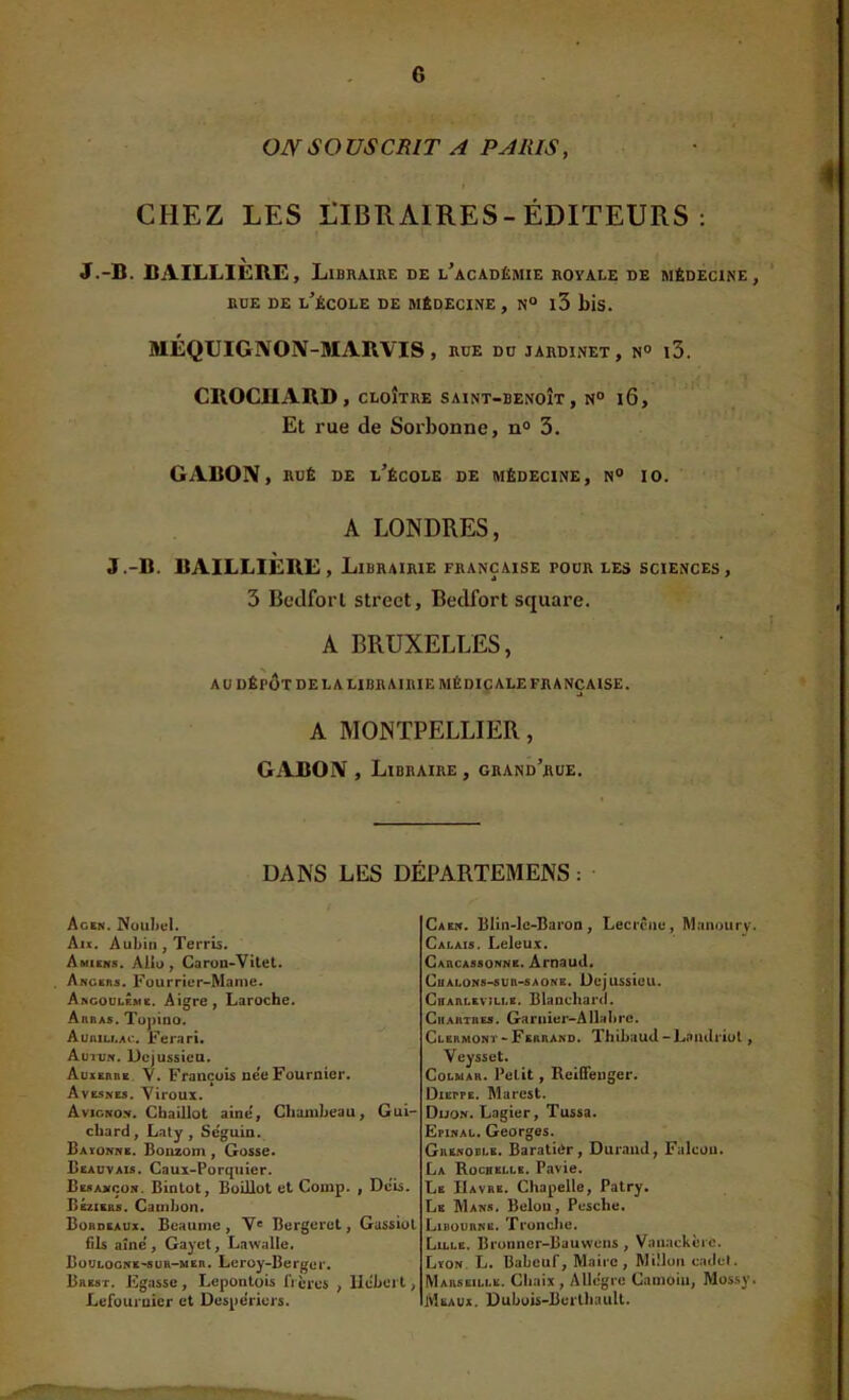 S O US CRIT A PARIS, CHEZ LES LIBRAIRES-ÉDITEURS: J.-B. BAILLIERE, Libraihe de l’académie royale de médecine, DDE DE l’école DE MÉDECINE, N° l3 bis. MÉQUIGAOIV-MARVIS , RDE DD JARDINET, N° l3. CROCHARD, CLOÎTRE SAINT-BENOÎT, N° l6. Et rue de Sorbonne, n» 3. GABON, RUÉ DE l’école de MÉDECINE, N“ 10. A LONDRES, J.-B. BAILLIERE, Librairie française podr les sciences, 3 Bedforl Street, Bedfort square. A BRUXELLES, au DÉPÔT DE LA LIBRAIRIE médicale FRANÇAISE. A MONTPELLIER, GABON , Libraire , grand’rue. DANS LES DÉPARTEMENS ; Ac»n. Noubcl. Au. Aubin, Terris. Amiens. AUo , Caron-Vitet. Angers. Fourrier-Manie. Arcoulême. Aigre, Laroche. Arras. Topino. Auniu.AO. Ferari. Auit;n. Dejussieu. Auxerre. Y. Francüb nee Fournier. Avesnes. Yiroux. Avignon. Cbaillot aine, Cliambeau, Gui- chard, Laty , Seguin. Bayonne. Bouzom , Gosse. Beauvais. Caux-Porquier. Besancon. Binlot, Boillot et Comp. , Dois. Bsziebs. Camlion» Bordeaux. Beaume, V® Bergeret, Gassiol fils aîné , Gayct, Law<ille. Boulocne>8uh-her. Leroy-Berger. Brest. Egasse, Lepontoîs frères , llebert, Lefüurnier et DespeViers. Caen. Blin-lc-Baron, Lecrene, Manourv. Calais. Leleux. Carcassonne. Arnaud. CuALONs-sun-sAONE. Düjussieu. Charleville. Blanchard. Chartres. Garnier-Allahre. Clermont-Ferrand. Thihaud-Laiulriol, Veysset. Colmar. Petit, Reiffeuger. DiErPE. Marest. Duon. Lagier, Tussa. ËpiNAL. Georges. Grenoble. Barati(>r, Durand, FalcüU. La Rochelle. Pavie. Le Havre. Chapelle, Patry, Le Mans. Belüii, Pcsche. Libourne. Tronche. Lille. Bronner-Bauwens , Vanackère. Lyon. L, Babeuf, Maire, Miîlon cadet. Marseille. Chaix , Allegro Canioiu, Mossy. Meaux. Dubois-BerUiauU. _ ,