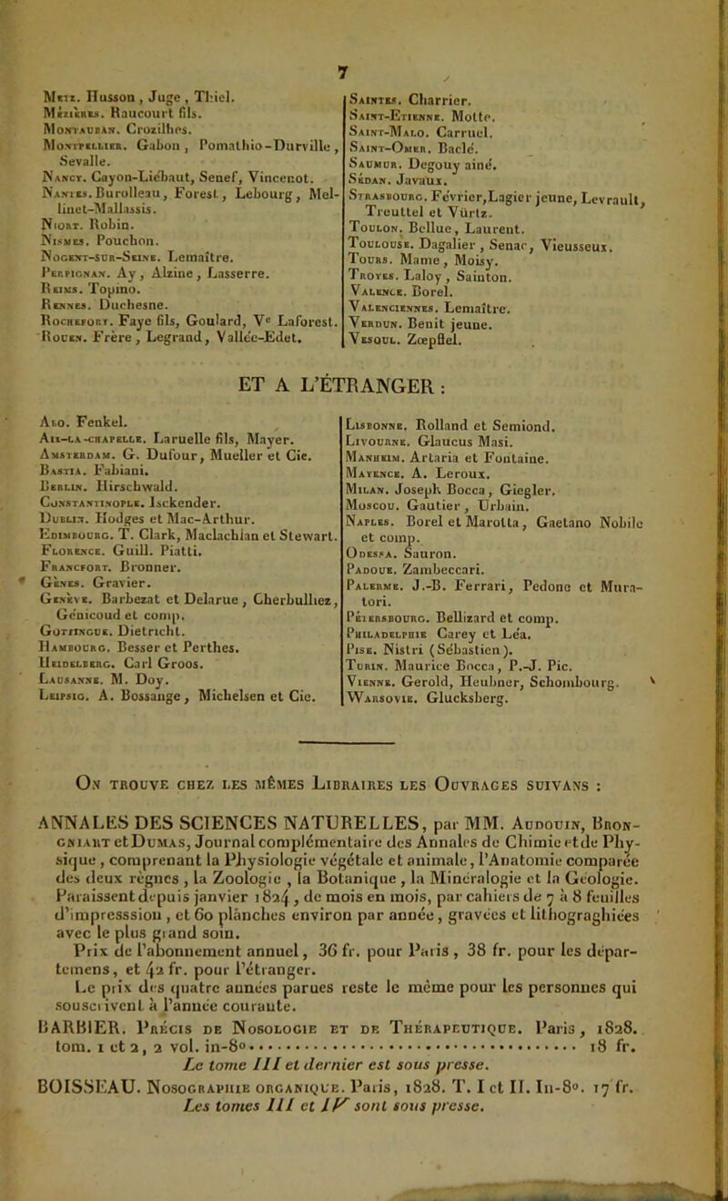 Metz. ITusson, Juge , ThteK Mizisniâ. Haucourt (ih. IVloNTAVBAN. Crozilhos. Montpkluer. Gabon J Pomalhio-Durville , Sevalle. Wakct. Cayon-Licbaut, Senef, Vincenot. NAffitJi.Burülleau, Foiesl., Lebourg, Mel- linet-’Malla^sis. Niort. ]\übia. Ni5me5. Pouchon. Nûgext-sür-Scine. Lemaître. Perpignan. Ay, Alzine, Lasserre. Hsims. Topino. Rennu. Duohesne. Rocrefort. Paye 61s, Goulard, V® Laforest. R0CE.N. Frère, Legrand, Vallcc-Fdet. Saintes. Charrier. Saint-Etienne. Molle, Saint-Mai.0. Carmel. Saint-Omer. Bâcle. Saümor. Degouy aine'. Sedan. Javaux. Strasbourg. Février,Lagicr jeune, LevrauU, Treultcl el Vürlz. ’ Toulon, Bcllue, Laureut. Toulouse. Dagalier , Senar, Vicussoux. Toühs. Manie, Moisy. Troïes. Laloy, Sainton. Valence. Borel. Valenciennes. Lemaître. Verdun. Bénit jeune. Vesoül. ZœpÛel. ET A L’ÉTRANGER : Abo. FenkeL Au-ca-CHAPELLE. Laruclle 61s, Mayer. Amsterdam. G. Dufour, Mueller et Cie. Bastia. Fahiani» Berlin. Hirscbwald. Co.NSTANiiNOPLE. Isckeodei*. Dubun. Ilüilges et Mac-Arthur. Fdimbourc. T. Clark, MacLacblan el Stewart. Florence. Guill. Piatli. Francfort. Bronner. Gènes. Gravier. Genève. Barhezat et Delarue , Cherbulliez, Gc'nicoud et coni|). Got/inguc. Dietrichl. Hambourg. Besser et Perthes. Heidelberg. Cari Groos. Lausanne. M. Doy. Leipsig. a. Bossaiige, Michelsen et Cic. Lisbonne. Rolland et Semiond, Livourne. Glaucus Masi. Manusim. Arlaria et Fontaine. Mayence. A. Leroux. Milan, Joseph Bocca , Giegler, Moscou. Gautier, Urbain. Naples. Borel et MaroUa, Gaelano Nobilc et comp. Odessa. Sauron. Padoue, Zambcccari. Palerme. J.-B. Ferrari, Pedono et Mura- lori. PÉisnsBOURG. Bellizard et comp. PuLLADELPniE Gai’ey cl Lca* PisE. Nistri (Sébastien). Turin. Maurice Bncca, P.-J. Pic. Vienne. Gerold, Heubner, Schombourg. Warsovie. Glucksberg. Ox trouve chez les jiêmes Libraires les Ouvrages süivans : ANNALES DES SCIENCES NATURELLES, par MM. Audouin, Bron- CMiAiiT etDuMAs, Journal complcinentaiic des Annales de Chimie etde Pliy- sifjue , comprenant la Physiologie végétale et animale, l’Anatomie comparée des deux règnes , la Zoologie , la Botanique, la Minéralogie et la Géologie. Paraissent depuis janvier 1824 > *1® mois en mois, par cahiers de 7 à 8 feuilles d’impresssiou , et 60 planches environ par année, gravées et lithograghiées avec le plus giand soin. Prix de l’abonnement annuel, 36 fr. pour Paris , 38 fr. pour les dépar- temens, et 4'a fr. pour l’étranger. Le piix des quatre aunées parues reste le même pour les personnes qui .sousciivcut à l’année courante. BARBIER. Précis de Nosologie et de Thérapeutique. Paris, 1828. tom. I et 2, 2 vol. in-8° 18 fr. Le tome III et dernier est sous presse. BOISSEAU. Nosogiiapuie organique. Paris, 1828. T. I et II. In-8». 17 fr. Les tontes III et If^ sont sous presse.