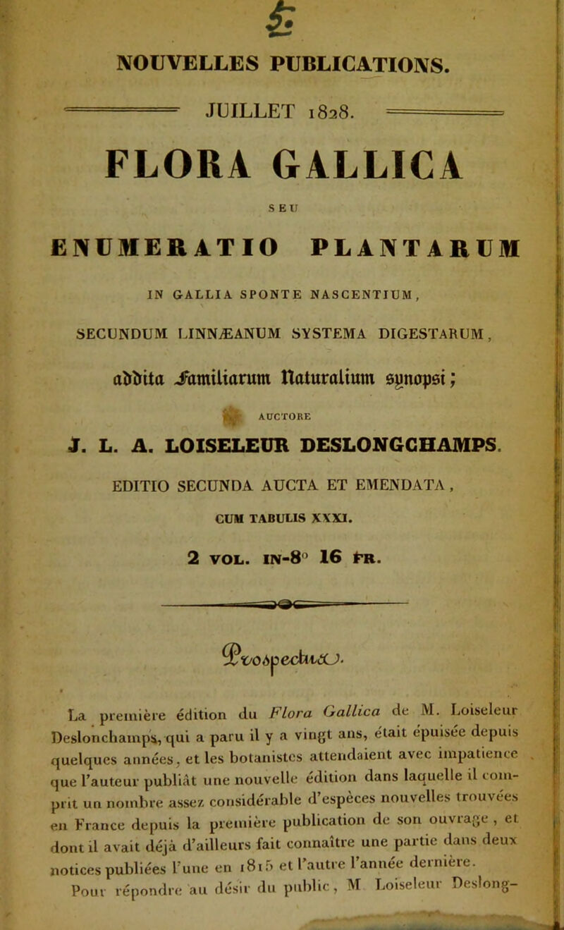 NOUVELLES PUBLICATIONS. JUILLET 1828. - FLORA GALLICA s ex; ENUMERATIO PLANTARÜM IN GALLIA SPONTE NASGENTIUM, SECUNDUM LINNÆANUM SVSTEMA DIGESTARUM, aîïîrUa iTamiliarum Haturalium ôynopsi; ^ AUCTORE J. L. A. LOISELEUR DESL0N6GHAMPS. EDITIO SECONDA AUCTA ET EMENDATA , CUM TABULIS X\XI. 2 VOL. in-8’ 16 tn. ^ï/OApCchA<XJ- La pi'eiiiièi’e édition du Flora (jallica de M. Loiseleur Deslonchainpü, qui a paru il y a vingt ans, était épuisée depuis quelques années, et les botanistes attendaient avec impatience que l’auteur publiât une nouvelle édition dans laquelle il loiu- prit un nombre assez considérable d’espèces nouvelles trouvées en France depuis la première publication de son ouvrage , et dont il avait déjà d’ailleurs fait connaître une partie dans deux notices publiées l’une en i8if) et l’autre l’année dernière. Pour répondre au désir du public , M Loiseleur Deslong-