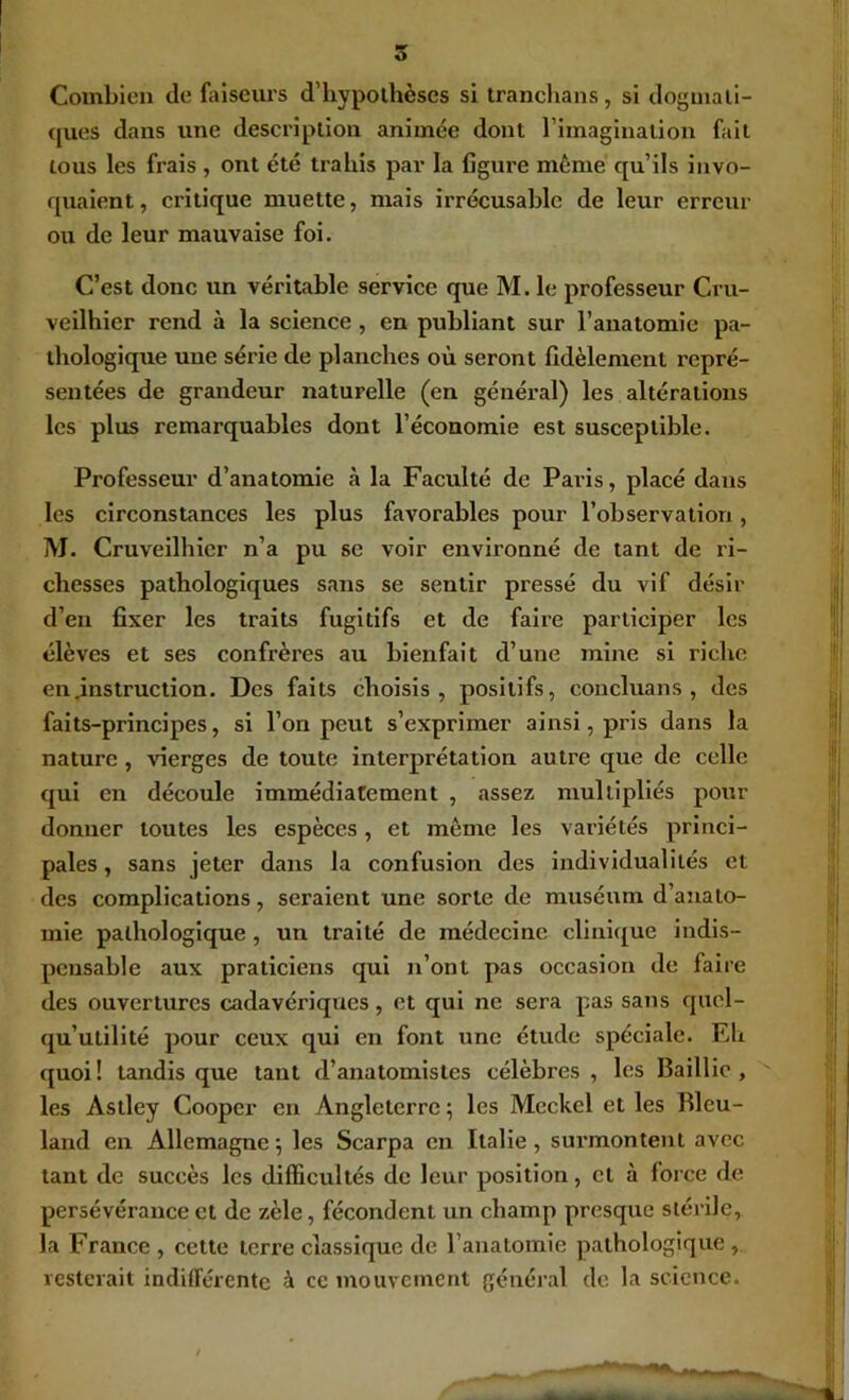 Combien de faiseui’s d’hypolhèses si tranchans, si doguiali- (jues dans une description animée dont riinaginalion fait tous les frais , ont été trahis par la figure même qu’ils invo- quaient, critique muette, mais irrécusable de leur erreur ou de leur mauvaise foi. C’est donc un véritable service que M. le professeur Cru- vellhier rend à la science , en publiant sur l’anatomie pa- thologique une série de planches où seront fidèlement repré- sentées de grandeur naturelle (en généi*al) les altérations les plus remarquables dont l’économie est susceptible. Professeur d’anatomie à la Faculté de Paris, placé dans les circonstances les plus favorables pour l’observation , M. Cruveilhier n’a pu se voir environné de tant de ri- chesses pathologiques sans se sentir pressé du vif désir d’en fixer les traits fugitifs et de faire participer les élèves et ses confrères au bienfait d’une mine si riche en .instruction. Des faits choisis, positifs, concluans , des faits-principes, si l’on peut s’exprimer ainsi, pris dans la nature, vierges de toute interprétation autre que de celle qui en découle immédiatement , assez multipliés pour donner toutes les espèces, et même les variétés princi- pales, sans jeter dans la confusion des individualités et des complications, seraient une sorte de muséum d’ajiato- mie pathologique, un traité de médecine cllni([ue indis- pensable aux praticiens qui n’ont pas occasion de faire des ouvertures cadavériques, et qui ne sera pas sans quol- qu’utilité pour ceux qui en font une étude spéciale. Eh quoi! tandis que tant d’anatomistes célèbres, les Baillic, les Astley Cooper en Angleterre ; les Mcckcl et les Bleu- land en Allemagne*, les Scarpa en Italie, surmontent avec tant de succès les difficultés de leur position, et à force de persévérance et de zèle, fécondent un champ presque stérile, la France , cette terre classique de l’anatomie pathologique , resterait indifférente à ce mouvement général de la science.