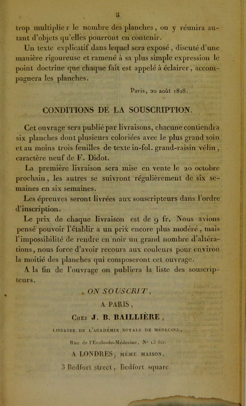 « irop muUiplie r le nombre des planches, on y réunira au- tant d’objets qu’elles pourront eu contenir. Un texte explicatif dans lequel sera exposé , discuté d’une manière rigoureuse et ramené à sa plus simple expression le point doctrine cpie chaque fait est appelé à éclairer, accom- pagnera les planches. Paris, 20 août 1828. CONDITIONS DE LA SOUSCRIPTION. Cet ouvrage sera publié par livraisons, chacune contiendra six planches dont plusieurs coloriées avec le plus grand soin et au moins trois feuilles de texte in-fol. grand-raisin vélin , caractère neuf de F. Didot. La première livraison sera mise en vente le 20 octobre procliain, les autres se suivront régulièrement de six se- maines en six semaines. Les épreuves seront livrées aux souscripteurs dans l’ordre d’inscription. Le prix de chaque livraison est de 9 fr. Nous avions pensé pouvoir l’établir a un pri^ encore plus modéré, mais l’impossibilité de rendre en noir un grand nombre d’altéra- tions, nous force d’avoir recours aux couleurs pour environ la moitié des planches qui composeront cet ouvrage. A la fin de l’ouviage on publiera la liste des souscrip- teurs. .ON SOUSCRIT, A PARIS, Chez J. B. BAILLIÈRE , i.inn\inE dr l’académie royale de médecine. Rue do l’Kcolo-iic-Medeciuc, i3 bis. A LONDRES, même maison. 3 Bcdforl Street, Bedfort square