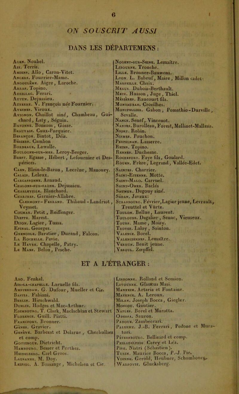 ON S O US cm T AUSSI DANS LES DÉPARTEMENS : Agei«. NouLcI. Au. Terris. Auicns. AUo , Garon-Vitet. Ancebs* Fourrier-Marne. Angoulbmb. Aigre, Laroche. Abbas. Topino. Aobillac. Fcrari. Autun. Dejussieu. Auxerre, V. François ne'e Fournier. Avesnbs. Viroux. Avignon. Ghaillot aind, Cbamheau, Gui-* chard, Laty, Se'guin. Batoitre. BoDEom , Gosse. Beauvau. Gaux-Porquier. Besançon. Bintot, De'is. Béziebs. Gamhon Bordeaux. Lawallc. BouLOGNE-sun-MSR. Lcroj-Bergef. Brest. Egasse , He'bert, Lefournier et Des- pe'ricrs. Gaen. Blein-lc-Baron , Lecrène, Mauoury. Calais. Lcleux. Carcassonne. Arnaud. CnALONS-suR-SAONE. Dejussicu. Gbarleville. Blanchard. CtfARfREs. Garnier-AUabre. Clermont-Fsbbano. Thibaud-Landnot, Veysset. Colmar. Petit, Reifienger. Dxepfe. Marest. Dijon. Lagier, Tussa. ËPiNAL. Georges. Grenoble. Baratier, Durand, Falcon. La Rochelle. Pavie. Le IIavbe. Ghapeilo, Patry. Le Mans. Bclon, Pcsche. Nogbnt-sur-Sexne. Lemaître. Libourne. Tronche. Lille. Bronner-Bauwens. Lton. L. Babeuf, Maire, Millon cadets Mabsbille. Ghaix. Meaux. Dubois-Berthault. Metz. Husson , Juge , Thicl. Mézùres. Raucourt fils. Montaoban» Crozilhes. Montpellier. Gabon, Pomathio-Durvillo, Sevalle. Nanct, Senef, Vincenot. Nantes. BuroUeau, Foresl, Mellluct-Mallasis. Niort. Robin. Nismes. Pouchon. Perpignan. Lasserre. Reims. Topino. Rennes. Duchesnc. Rocubfoht. Faye fils, Goulard. Rouen. Frbre, Legrand, Vallde-Ëdet. Saintes. Charrier. Saint-Etienne. Motte. Saint-Malo. Garruel. Saini'-Omsr. Bâcles Saumur. Degouy aine'. Sedan. Javaux: Strasbourg. Fe'vricr,Lagier jeune, Levrault^ Tieuttel et Vürtz. Toulon. Bellue, Laurent. Toulouse. Dagalier , Seuac, Vieuseux. Tours. Marne, Moisy. Tbotes. Laloy, Sainton. Valence. Bord. Valenciennes. Lemaître. Verdun. Bénit jeune. Vesoul. Zoepifel. ET A L’ÉTRANGER : Abo. Fenkel. Atx-LA-cBAPELLB. Laruellc fils. Amsterdam. G. Dufour, Mueller et Cîe* Bastia. Fabiani, Berlin. Hirscbwald. Dublin. Hodges et Mac-Arthur. Edimbourg. T. Clark, MacLaebian cl Stewart Florence. Guill. Piatti. Francfort. Brooner. Gknes. Gravier. Genève. Barbezat et Delarue , Glierbulliez et comp. Gottincue. Dictrichl. Hambourg. Besscr et Pcrlhcs. Heidelberg. Cari Groos. Lausanne. M. Doy. Leipsio. â. Bussange , MicheLcn el Cic. Lisbonne. Rolland et Semion. Livourne. Glaiitus Masi. Manheim. Àrtaria et Fontaine. Matencs. a. Leroux. Milan. Joseph Bocca, Gicgler. Moscou. Gautier. Naples. Borel et Marotta. Odessa. Sauron. Padoue. Zambeccari. Palerme. J.-B. Ferrari, Pedonc et Mura- lori. Pétersboürg. Bellizard cl comp. PniLADELPHiB. Carcy et Lca. Pise, Nislri (Sebastien). Turin. Maurice Bocca, P.-J. Pic. Vienne. Gerold, Heubner, Schoinbouig* Warsovie, Glucksbcrg.