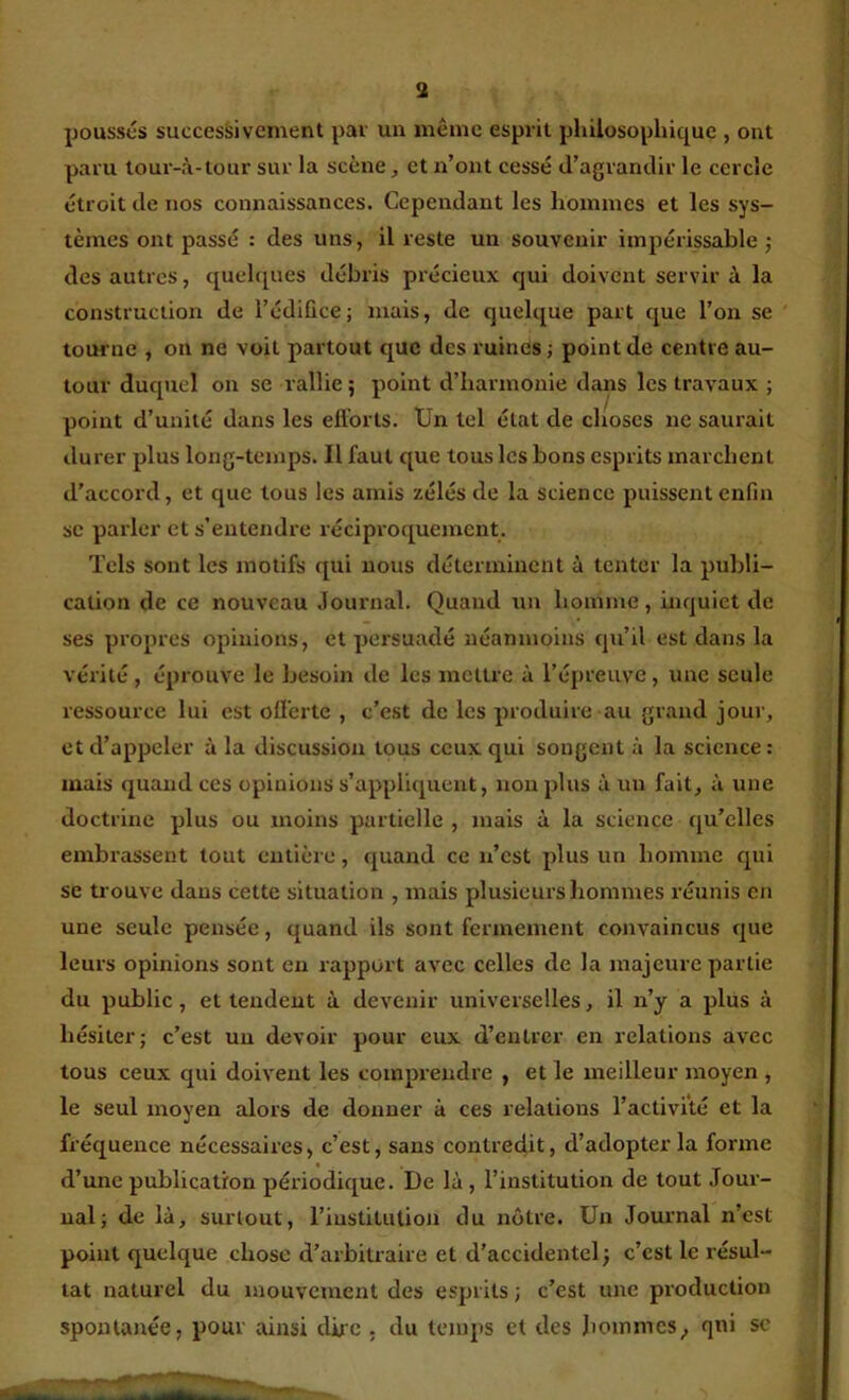 3 poussés successivement par un même esprit philosophique , ont paru lour-à-tour sur la scène, et n’ont cessé d’agrandir le cercle étroit de nos connaissances. Cependant les hommes et les sys- tèmes ont passé : des uns, il reste un souvenir impérissable j des autres, quelques débris précieux qui doivent servir à la construction de l’édiûce; mais, de quelque part que l’on se tourne , on ne voit partout que des ruines ; point de centre au- tour duquel on se rallie ; point d’harmonie dans les travaux ; point d’unité dans les efforts. tJn tel état de choses ne saurait durer plus long-temps. Il faut que tous les bons esprits marchent d’accord, et que tous les amis zélés de la science puissent enfin se parler et s’entendre réciproquement. Tels sont les motifs qui nous déterminent à tenter la publi- cation de ce nouveau Journal. Quand un homme, inquiet de ses propres opinions, et persuadé néanmoins qu’il est dans la vérité, éprouve le besoin de les mettre à l’épreuve, une seule ressource lui est offerte , c’est de les produire au grand jour, et d’appeler à la discussion tous ceux qui songent à la science: mais quand ces opinions s’appliquent, non plus à un fait, à une doctrine plus ou moins partielle , mais à la science qu’elles embrassent tout entière, quand ce n’est plus un homme qui se trouve dans cette situation , mais plusieurs hommes réunis en une seule pensée, quand ils sont fermement convaincus que leurs opinions sont en rapport avec celles de la majeure partie du public, et tendent à devenir universelles, il n’y a plus à hésiter; c’est un devoir pour eux d’entrer en relations avec tous ceux qui doivent les comprendre , et le meilleur moyen , le seul moyen alors de donner à ces relations l’activité et la fréquence nécessaires, c’est, sans contredit, d’adopter la forme d’une publication périodique. De là , l’institution de tout Jour- nal; de là, surtout, l’institution du nôtre. Un Journal n’est point quelque chose d’arbitraire et d’accidentel j c’est le résul- tat naturel du mouvement des esprits ; c’est une production spontanée, pour ainsi dire . du temps et des hommes^ qni sc