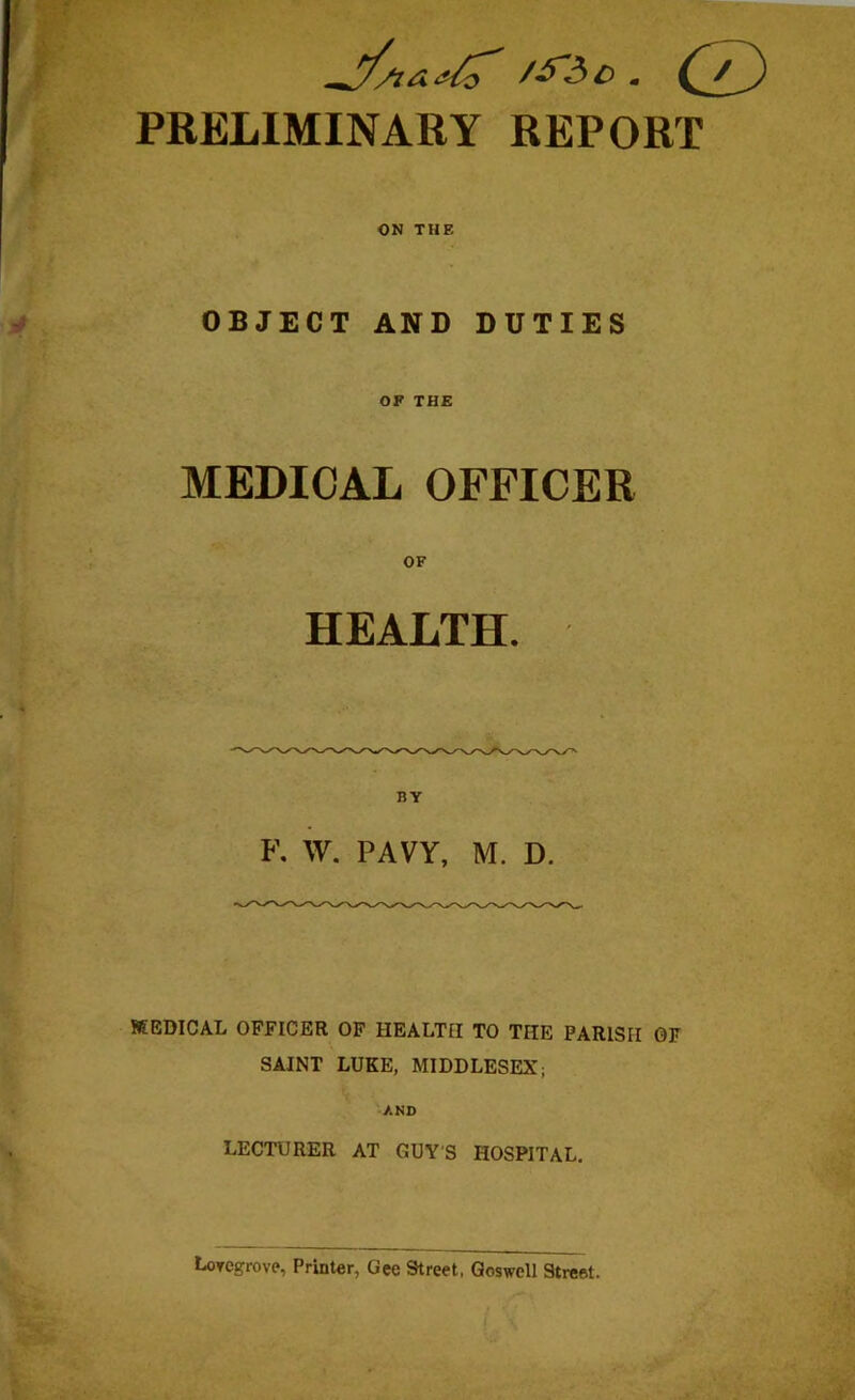 /£'Ac . PRELIMINARY REPORT ON THE OBJECT AND DUTIES OF THE MEDICAL OFFICER OF HEALTH. BY F. W. PAVY, M. D. MEDICAL OFFICER OF HEALTH TO THE PARISH OF SAINT LUKE, MIDDLESEX; AND LECTURER AT GUY'S HOSPITAL. LoTCgrove, Printer, Gee Street, Goswell Street. J