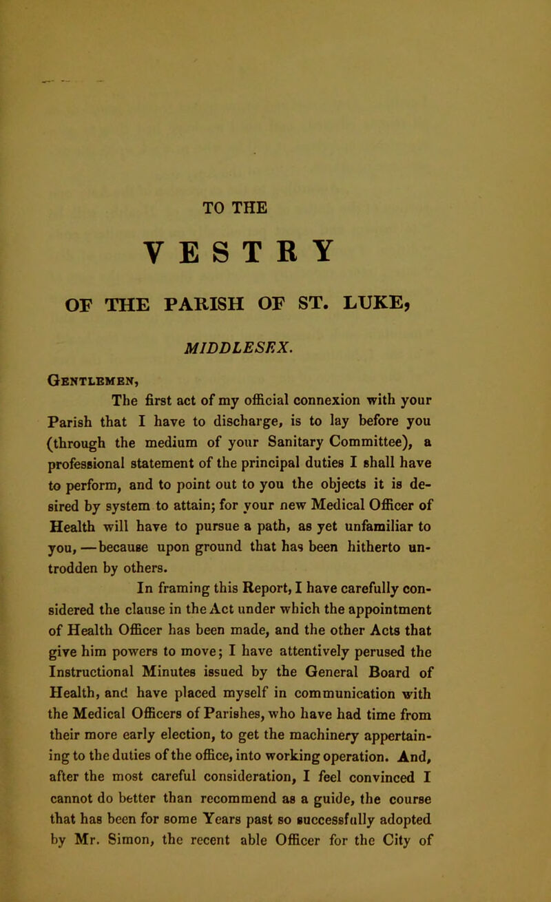 TO THE VESTRY OF THE PARISH OF ST. LUKE, MIDDLESEX. Gentlbhex, The first act of my official connexion with your Parish that I have to discharge, is to lay before you (through the medium of your Sanitary Committee), a professional statement of the principal duties I shall have to perform, and to point out to you the objects it is de- sired by system to attain; for your new Medical Officer of Health will have to pursue a path, as yet unfamiliar to you,—because upon ground that has been hitherto un- trodden by others. In framing this Report, I have carefully con- sidered the clause in the Act under which the appointment of Health Officer has been made, and the other Acts that give him powers to move; I have attentively perused the Instructional Minutes issued by the General Board of Health, and have placed myself in communication with the Medical Officers of Parishes, who have had time from their more early election, to get the machinery appertain- ing to the duties of the office, into working operation. And, after the most careful consideration, I feel convinced I cannot do better than recommend as a guide, the course that has been for some Years past so successfully adopted by Mr. Simon, the recent able Officer for the City of