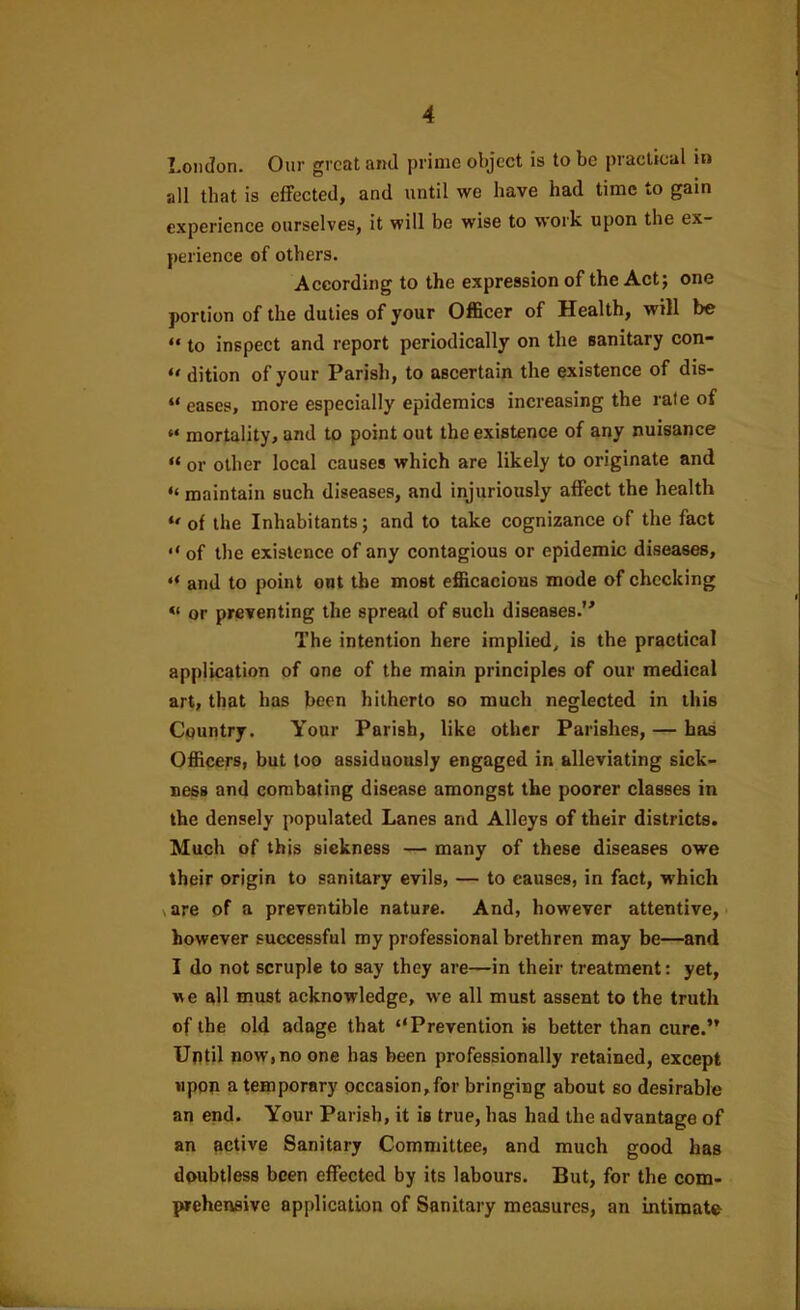 London. Our great and prime object is to be practical in all that is effected, and until we have had time to gain experience ourselves, it will be wise to work upon the ex- perience of others. According to the expression of the Act; one portion of the duties of your Officer of Health, will be “ to inspect and report periodically on the sanitary con- “ dition of your Parish, to ascertain the existence of dis- “ eases, more especially epidemics increasing the rate of “ mortality, and to point out the existence of any nuisance “ or other local causes which are likely to originate and “ maintain such diseases, and injuriously affect the health of the Inhabitants; and to take cognizance of the fact of the existence of any contagious or epidemic diseases, and to point ont the most efficacious mode of checking or preventing the spread of such diseases.” The intention here implied, is the practical application of one of the main principles of our medical art, that has been hitherto so much neglected in this Country. Your Parish, like other Parishes, — has Officers, but too assiduously engaged in alleviating sick- ness and combating disease amongst the poorer classes in the densely populated Lanes and Alleys of their districts. Much of this sickness — many of these diseases owe their origin to sanitary evils, — to causes, in fact, which \ are of a preventible nature. And, however attentive, however successful my professional brethren may be—and I do not scruple to say they are—in their treatment: yet, we all must acknowledge, we all must assent to the truth of the old adage that “Prevention is better than cure.” Until now,no one has been professionally retained, except upon a temporary occasion,for bringing about so desirable an end. Your Parish, it is true, has had the advantage of an active Sanitary Committee, and much good has doubtless been effected by its labours. But, for the com- prehensive application of Sanitary measures, an intimate