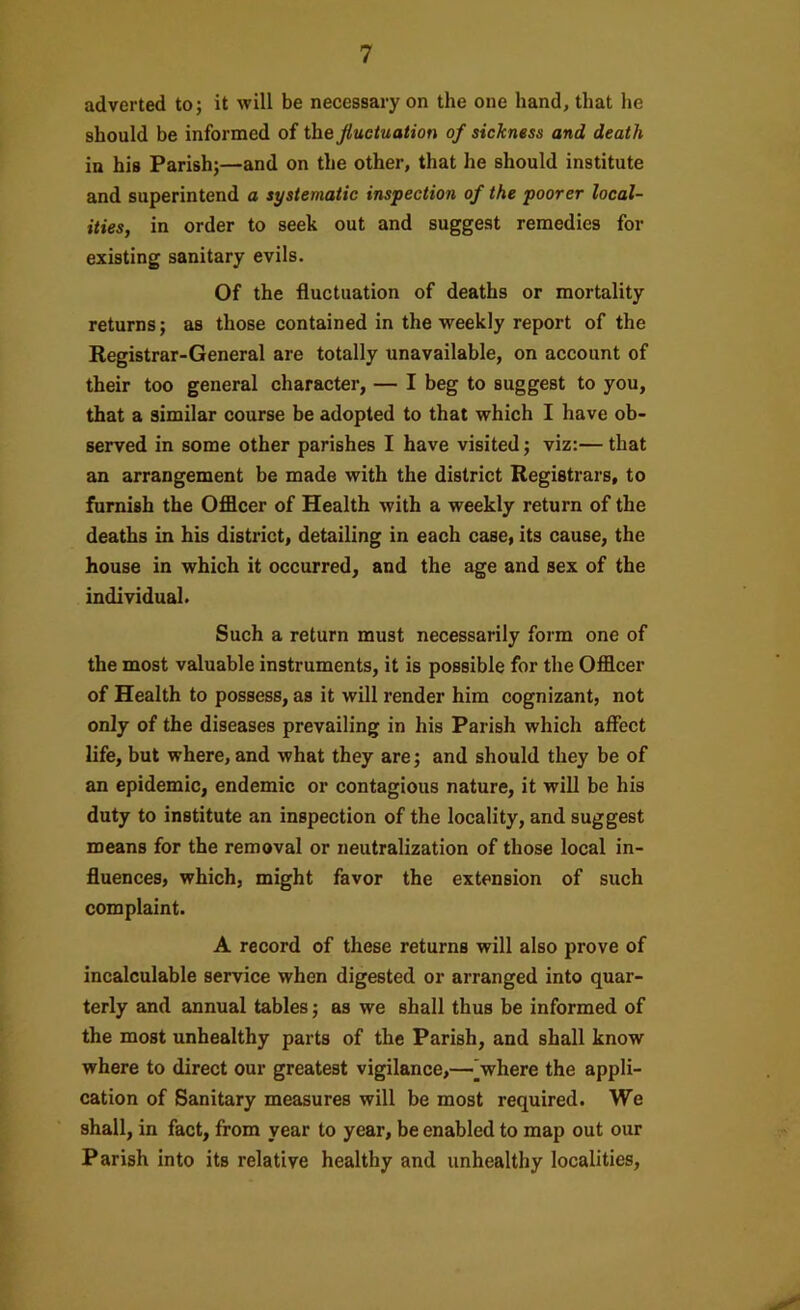 adverted to; it will be necessary on the one hand, that he should be informed of the fluctuation of sickness and death in his Parish;—and on the other, that he should institute and superintend a systematic inspection of the poorer local- ities, in order to seek out and suggest remedies for existing sanitary evils. Of the fluctuation of deaths or mortality returns; as those contained in the weekly report of the Registrar-General are totally unavailable, on account of their too general character, — I beg to suggest to you, that a similar course be adopted to that which I have ob- served in some other parishes I have visited; viz:— that an arrangement be made with the district Registrars, to furnish the Officer of Health with a weekly return of the deaths in his district, detailing in each case, its cause, the house in which it occurred, and the age and sex of the individual. Such a return must necessarily form one of the most valuable instruments, it is possible for the Officer of Health to possess, as it will render him cognizant, not only of the diseases prevailing in his Parish which affect life, but where, and what they are; and should they be of an epidemic, endemic or contagious nature, it will be his duty to institute an inspection of the locality, and suggest means for the removal or neutralization of those local in- fluences, which, might favor the extension of such complaint. A record of these returns will also prove of incalculable service when digested or arranged into quar- terly and annual tables; as we shall thus be informed of the most unhealthy parts of the Parish, and shall know where to direct our greatest vigilance,—'where the appli- cation of Sanitary measures will be most required. We shall, in fact, from year to year, be enabled to map out our Parish into its relative healthy and unhealthy localities.