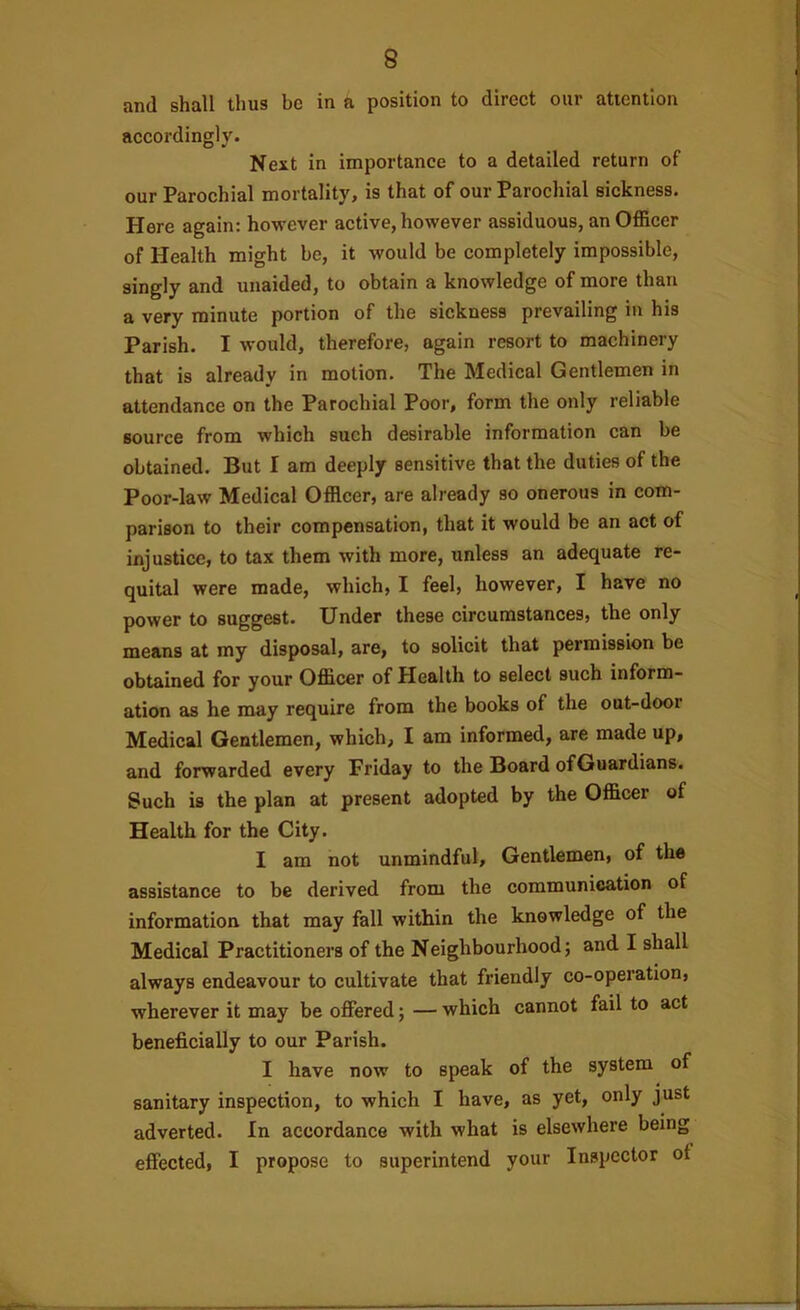 and shall thus be in a position to direct our attention accordingly. Next in importance to a detailed return of our Parochial mortality, is that of our Parochial sickness. Here again: however active, however assiduous, an Officer of Health might be, it would be completely impossible, singly and unaided, to obtain a knowledge of more than a very minute portion of the sickness prevailing in his Parish. I would, therefore, again resort to machinery that is already in motion. The Medical Gentlemen in attendance on the Parochial Poor, form the only reliable source from which such desirable information can be obtained. But I am deeply sensitive that the duties of the Poor-law Medical Officer, are already so onerous in com- parison to their compensation, that it would be an act of injustice, to tax them with more, unless an adequate re- quital were made, which, I feel, however, I have no power to suggest. Under these circumstances, the only means at my disposal, are, to solicit that permission be obtained for your Officer of Health to select such inform- ation as he may require from the books of the out-door Medical Gentlemen, which, I am informed, are made up, and forwarded every Friday to the Board ofGuardians. Such is the plan at present adopted by the Officer of Health for the City. I am not unmindful. Gentlemen, of the assistance to be derived from the communication of information that may fall within the knowledge of the Medical Practitioners of the Neighbourhood; and I shall always endeavour to cultivate that friendly co-operation, wherever it may be offered; — which cannot fail to act beneficially to our Parish. I have now to speak of the system of sanitary inspection, to which I have, as yet, only just adverted. In accordance with what is elsewhere being effected, I propose to superintend your Inspector ot