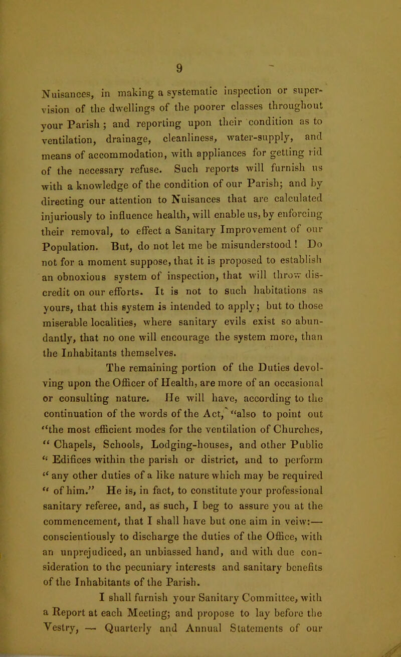 Nuisances, in making a systematic inspection or super- vision of the dwellings of the poorer classes throughout your Parish ; and reporting upon their condition as to ventilation, drainage, cleanliness, water-supply, and means of accommodation, with appliances for getting rid of the necessary refuse. Such I'eports will furnish us with a knowledge of the condition of our Parish; and by directing our attention to Nuisances that are calculated injuriously to influence health, will enable us, by enforcing their removal, to effect a Sanitary Improvement of our Population. But, do not let me be misunderstood ! Do not for a moment suppose, that it is proposed to establisli an obnoxious system of inspection, that will throw dis- credit on our efforts. It is not to such habitations as yours, that this system is intended to apply; but to those miserable localities, where sanitary evils exist so abun- dantly, that no one will encourage the system more, than the Inhabitants themselves. The remaining portion of the Duties devol- ving upon the Officer of Health, are more of an occasional or consulting nature. He will have, according to the continuation of the words of the Act, “also to point out “the most efficient modes for the ventilation of Churches, “ Chapels, Schools, Lodging-houses, and other Public “ Edifices within the parish or district, and to perform “ any other duties of a like nature which may be required “ of him.” He is, in fact, to constitute your professional sanitary referee, and, as such, I beg to assure you at the commencement, that I shall have but one aim in veiw;— conscientiously to discharge the duties of the Office, with an unprejudiced, an unbiassed hand, and with due con- sideration to the pecuniary interests and sanitary benefits of the Inhabitants of the Parish. I shall furnish your Sanitary Committee, with a Report at each Meeting; and propose to lay before tbe Vestry, — Quarterly and Annual Statements of our