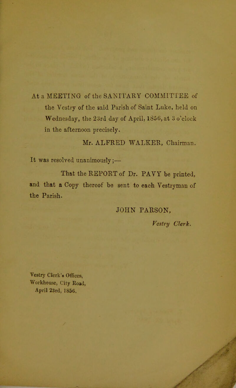 At a MEETING of the SANITARY COMMITTEE of the Vestry of the said Parish of Saint Luke, held on Wednesday, the 23rd day of April, 1856, at 3 o’clock in the afternoon precisely. Mr. ALFRED WALKER, Chairman. It was resolved unanimously;— That the REPORT of Dr. PAVY be printed, and that a Copy thereof be sent to each Vestryman of the Parish. JOHN PARSON, Vestry Clerk. Vestry Clerk’s Offices, Workhoase, City Road, .April 23rd, 1856.