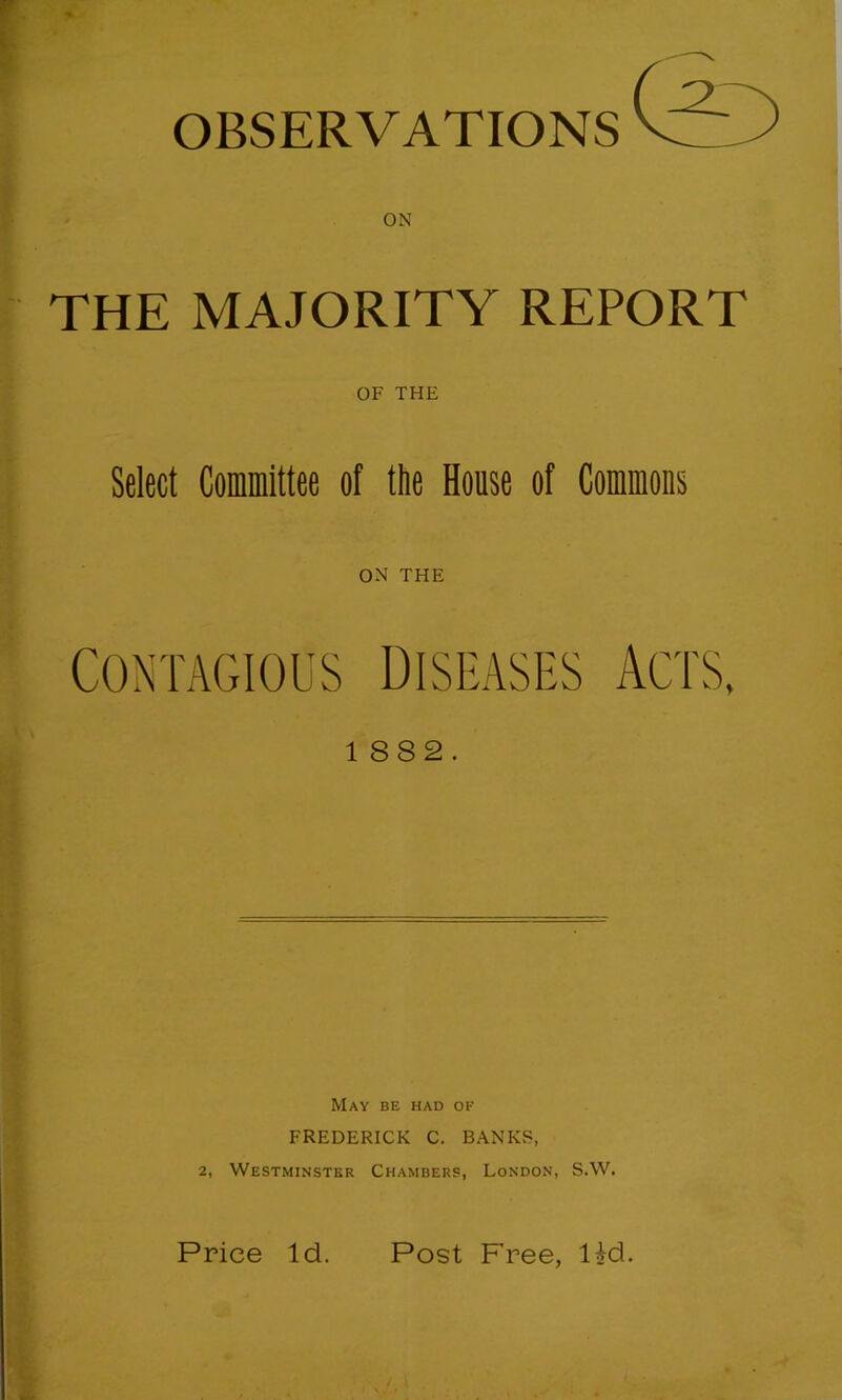 OBSERVATIONS THE MAJORITY REPORT OF THE Select Committee of the House of Commons ON THE CONTAGIOUS DISEASES ACTS, 1 882. May be had of FREDERICK C. BANKS, 2, Westminster Chambers, London, S.W. Price Id. Post Free, lid.