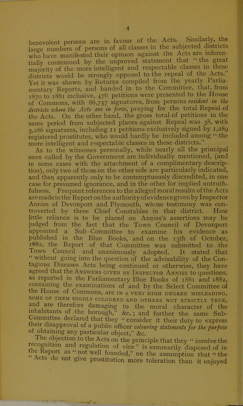 benevolent persons are in favour of the Acts. Similarly, the large numbers of persons of all classes in the subjected districts who have manifested their opinion against the Acts are mferen- tially contemned by the unproved statement that “ the great majority of the more intelligent and respectable classes in these districts would be strongly opposed to the repeal of the Acts. Yet it was shown by Returns compiled from the yearly Parlia- mentary Reports, and handed in to the Committee, that, from 1870 to 1881 inclusive, 476 petitions were presented to the House of Commons, with 86,757 signatures, from persons resident in the districts where the Acts are in force, praying for the total Repeal of the Acts. On the other hand, the gross total of petitions in the same period from subjected places against Repeal was 38, with 3,286 signatures, including n petitions exclusively signed by 1,289 registered prostitutes, who would hardly be included among “ the more intelligent and respectable classes in these districts. As to the witnesses personally, while nearly all the principal ones called by the Government are individually mentioned, (and in some cases with the attachment of a complimentary descrip- tion), only two of those on the other side are particularly indicated, and then apparently only to be contemptuously discredited, in one case for presumed ignorance, and in the other for implied untruth- fulness. Frequent references to the alleged moral results of the Acts are. made in the Report on the authority ofevidence given by Inspector Anniss of Devonport and Plymouth, whose testimony was con- troverted by three Chief Constables in that district. How little reliance is to be placed on Anniss’s assertions may be judged from the fact that the Town Council of Devonport appointed a Sub-Committee to examine his evidence as published in the Blue Books, and on the 13th of October, 1882, the Report of that Committee was submitted to the Town Council and unanimously adopted. It stated that “ without going into the question of the advisability of the Con- tagious Diseases Acts being continued or otherwise, they have agreed that the Answers given by Inspector Anniss to questions, as reported in the Parliamentary Blue Books of 1881 and 1882, containing the examinations of and by the Select Committee of the House of Commons, are in a very high degree misleading, SOME OF THEM HIGHLY COLOURED AND OTHERS NOT STRICTLY TRUE, and are therefore damaging to the moral character of the in labitants of the borough,” &c.; and further the same Sub- committee declared that they “ consider it their duty to express leir isapproval of a public officer colouring statements for the purpose ot obtaining any particular object,” &c. The objection to the Acts on the principle that they “ involve the recognition and regulation of vice” is summarily disposed of in the Report as “ not well founded,” on the assumption that “ the Acts do not give prostitution more toleration than it enjoyed