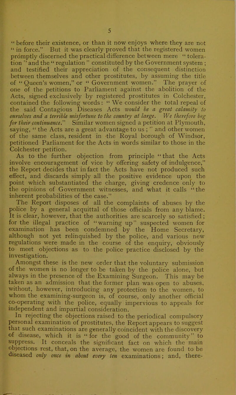 “ before their existence, or than it now enjoys where they are not “ in force.” But it was clearly proved that the registered women promptly discerned the practical difference between mere “ tolera- tion ” and the “ regulation ” constituted by the Government system ; and testified their appreciation of the consequent distinction between themselves and other prostitutes, by assuming the title of “ Queen’s women,” or “ Government women.” The prayer of one of the petitions to Parliament against the abolition of the Acts, signed exclusively by registered prostitutes in Colchester, contained the following words: “ We consider the total repeal of the said Contagious Diseases Acts would be a great calamity to ourselves and a terrible misfortune to the country at large. We therefore beg for their continuance. Similar women signed a petition at Plymouth, saying, “ the Acts are a great advantage to us ; ” and other women of the same class, resident in the Royal borough of Windsor, petitioned Parliament for the Acts in words similar to those in the Colchester petition. As to the further objection from principle “ that the Acts involve encouragement of vice by offering safety of indulgence,” the Report decides that in fact the Acts have not produced such effect, and discards simply all the positive evidence upon the point which substantiated the charge, giving credence only to the opinions of Government witnesses, and what it calls “ the inherent probabilities of the case.” The Report disposes of all the complaints of abuses by the police by a general acquittal of those officials from any blame. It is clear, however, that the authorities are scarcely so satisfied ; for the illegal practice of “warning up” suspected women for examination has been condemned by the Home Secretary, although not yet relinquished by the police, and various new regulations were made in the course of the enquiry, obviously to meet objections as to the police practice disclosed by the investigation. Amongst these is the new order that the voluntary submission of the women is no longer to be taken by the police alone, but always in the presence of the Examining Surgeon. This may be taken as an admission that the former plan was open to abuses, without, however, introducing any protection to the women, to whom the examining-surgeon is, of course, only another official co-operating with the police, equally impervious to appeals for independent and impartial consideration. In rejecting the objections raised to the periodical compulsory personal examination of prostitutes, the Report appears to suggest that such examinations are generally coincident with the discovery of disease, which it is “ for the good of the community” to suppress. It conceals the significant fact on which the main objections rest, that, on the average, the women are found to be diseased only once in about every ten examinations; and, there-