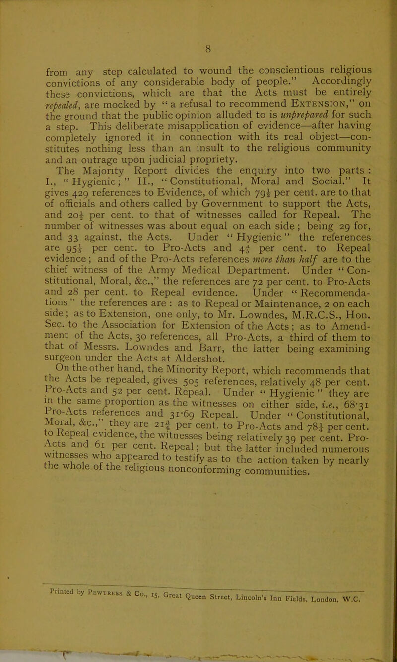 from any step calculated to wound the conscientious religious convictions of any considerable body of people.” Accordingly these convictions, which are that the Acts must be entirely repealed, are mocked by “ a refusal to recommend Extension,” on the ground that the public opinion alluded to is unprepared for such a step. This deliberate misapplication of evidence—after having completely ignored it in connection with its real object—con- stitutes nothing less than an insult to the religious community and an outrage upon judicial propriety. The Majority Report divides the enquiry into two parts : I., “Hygienic;” II., “Constitutional, Moral and Social.” It gives 429 references to Evidence, of which ygl per cent, are to that of officials and others called by Government to support the Acts, and 2oi- per cent, to that of witnesses called for Repeal. The number of witnesses was about equal on each side; being 29 for, and 33 against, the Acts. Under “Hygienic” the references are 9per cent, to Pro-Acts and 4^ per cent, to Repeal evidence ; and of the Pro-Acts references more than half are to the chief witness of the Army Medical Department. Under “ Con- stitutional, Moral, &c.,” the references are 72 per cent, to Pro-Acts and 28 per cent, to Repeal evidence. Under “ Recommenda- tions ” the references are : as to Repeal or Maintenance, 2 on each side; as to Extension, one only, to Mr. Lowndes, M.R.C.S., Hon. Sec. to the Association for Extension of the Acts; as to Amend- ment of the Acts, 30 references, all Pro-Acts, a third of them to that of Messrs. Lowndes and Barr, the latter being examining surgeon under the Acts at Aldershot. On the other hand, the Minority Report, which recommends that the Acts be repealed, gives 505 references, relatively 48 per cent. Pro-Acts and 52 per cent. Repeal. Under “ Hygienic ” they are in the same proportion as the witnesses on either side, i.e., 68-31 Iro-Acts references and 31-69 Repeal. Under “Constitutional, Moral, &c„ they are 2if per cent, to Pro-Acts and 78* percent, to Repeal evidence, the witnesses being relatively 39 per cent. Pro- - c s an )i per cent. Repeal ; but the latter included numerous ;V' nefsc,s w ^ appeared to testify as to the action taken by nearly t le whole of the religious nonconforming communities. d by I lutrlss & Co., 15, Great Queen Street, Lincoln’s Inn Fields, London, W.C.