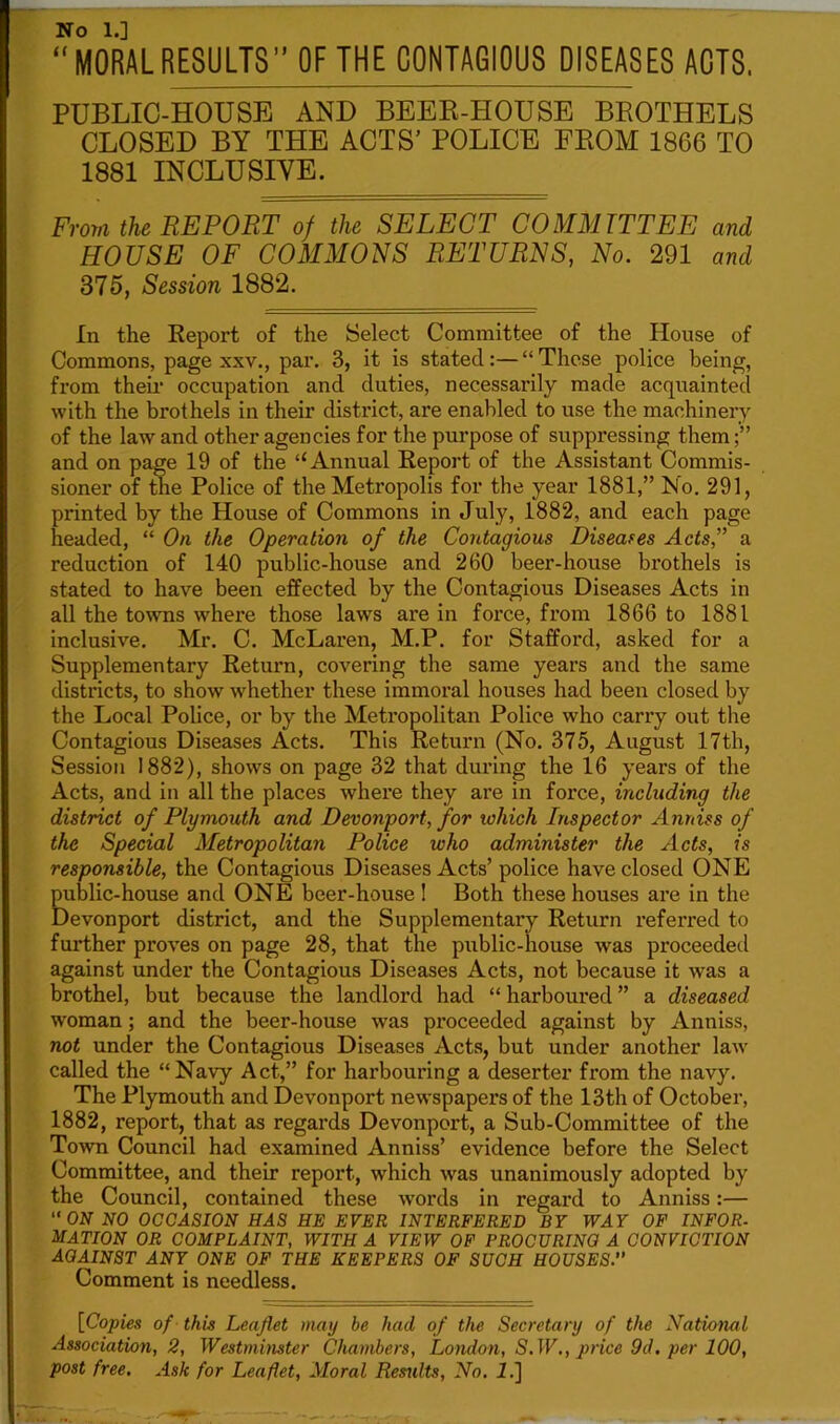 No 1.] “MORALRESULTS” OF THE CONTAGIOUS DISEASES ACTS. PUBLIC-HOUSE AND BEER-HOUSE BROTHELS CLOSED BY THE ACTS’ POLICE FROM 1866 TO 1881 INCLUSIVE. From the REPORT of the SELECT COMMITTEE and HOUSE OF COMMONS RETURNS, No. 291 and 875, Session 1882. In the Report of the Select Committee of the House of Commons, page xxv., par. 3, it is stated:—“These police being, from their occupation and duties, necessarily made acquainted with the brothels in their district, are enabled to use the machinery of the law and other agencies for the purpose of suppressing them and on page 19 of the u Annual Report of the Assistant Commis- sioner of the Police of the Metropolis for the year 1881,” No. 291, printed by the House of Commons in July, 1882, and each page headed, “ On the Operation of the Contagious Diseases Acts,” a reduction of 140 public-house and 260 beer-house brothels is stated to have been effected by the Contagious Diseases Acts in all the towns where those laws are in force, from 1866 to 1881 inclusive. Mr. C. McLaren, M.P. for Stafford, asked for a Supplementary Return, covering the same years and the same districts, to show whether these immoral houses had been closed by the Local Police, or by the Metropolitan Police who carry out the Contagious Diseases Acts. This Return (No. 375, August 17th, Session 1882), shows on page 32 that during the 16 years of the Acts, and in all the places where they are in force, including the district of Plymouth and Devonport, for which Inspector Amass of the Special Metropolitan Police who administer the Acts, is responsible, the Contagious Diseases Acts’ police have closed ONE public-house and ONE beer-house I Both these houses are in the Devonport district, and the Supplementary Return referred to further proves on page 28, that the public-house was proceeded against under the Contagious Diseases Acts, not because it wras a brothel, but because the landlord had “ harboured ” a diseased woman; and the beer-house wras proceeded against by Anniss, not under the Contagious Diseases Acts, but under another law called the “Navy Act,” for harbouring a deserter from the navy. The Plymouth and Devonport newspapers of the 13th of October, 1882, report, that as regards Devonport, a Sub-Committee of the Town Council had examined Anniss’ evidence before the Select Committee, and their report, which was unanimously adopted by the Council, contained these words in regard to Anniss:— “ ON NO OCCASION HAS HE EVER INTERFERED BY WAY OF INFOR- MATION OR COMPLAINT, WITH A VIEW OF PROCURING A CONVICTION AOAIN8T ANY ONE OF THE KEEPERS OF SUCH HOUSES.” Comment is needless. [Copies of this Leaflet may be had of the Secretary of the National Association, 2, Westminster Chambers, London, S.W., price 9d. per 100, post free. Ask for Leaflet, Moral Remits, No. i.]