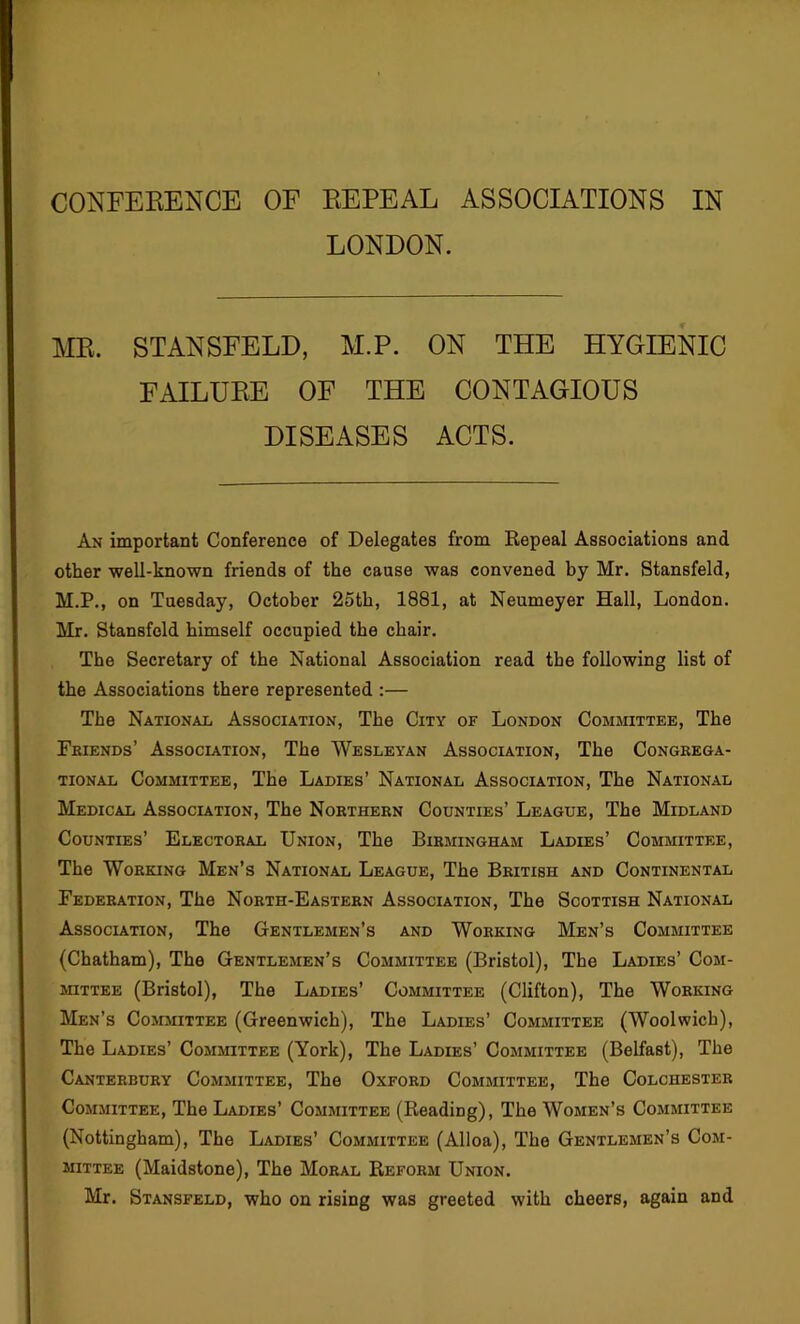 LONDON. ME. STANSFELD, M.P. ON THE HYGIENIC FAILUEE OF THE CONTAGIOUS DISEASES ACTS. An important Conference of Delegates from Repeal Associations and other well-known friends of the cause was convened by Mr. Stansfeld, M.P., on Tuesday, October 25th, 1881, at Neumeyer Hall, London. Mr. Stansfeld himself occupied the chair. The Secretary of the National Association read the following list of the Associations there represented :— The National Association, The City of London Committee, The Fbiends’ Association, The Wesleyan Association, The Congrega- tional Committee, The Ladies’ National Association, The National Medical Association, The Northern Counties’ League, The Midland Counties’ Electoral Union, The Birmingham Ladies’ Committee, The Working Men’s National League, The British and Continental Federation, The North-Eastern Association, The Scottish National Association, The Gentlemen’s and Working Men’s Committee (Chatham), The Gentlemen’s Committee (Bristol), The Ladies’ Com- mittee (Bristol), The Ladies’ Committee (Clifton), The Working Men’s Committee (Greenwich), The Ladies’ Committee (Woolwich), The Ladies’ Committee (York), The Ladies’ Committee (Belfast), The Canterbury Comjiittee, The Oxford Committee, The Colchester Committee, The Ladies’ Committee (Reading), The Women’s Committee (Nottingham), The Ladies’ Committee (Alloa), The Gentlemen’s Com- mittee (Maidstone), The Moral Reform Union. Mr. Stansfeld, who on rising was greeted with cheers, again and