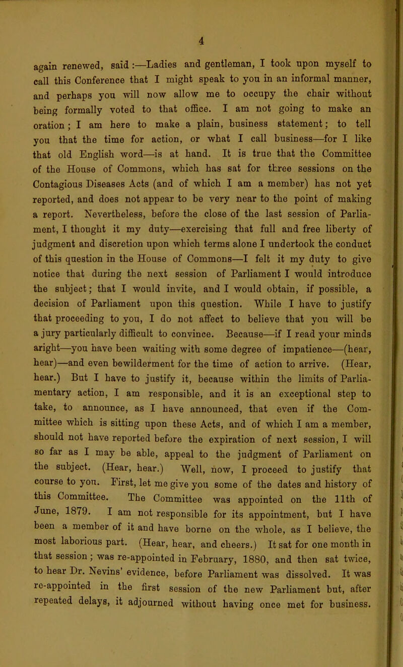 fl again renewed, said:—Ladies and gentleman, I took upon myself to call this Conference that I might speak to you in an informal manner, and perhaps you will now allow me to occupy the chair without being formally voted to that oflSce. I am not going to make an oration; I am here to make a plain, business statement; to tell you that the time for action, or what I call business—for I like that old English word—is at hand. It is true that the Committee of the House of Commons, which has sat for three sessions on the Contagious Diseases Acts (and of which I am a member) has not yet reported, and does not appear to be very near to the point of making a report. Nevertheless, before the close of the last session of Parlia- ment, I thought it my duty—exercising that full and free liberty of judgment and discretion upon which terms alone I undertook the conduct of this question in the House of Commons—I felt it my duty to give notice that during the next session of Parliament I would introduce the subject; that I would invite, and I would obtain, if possible, a decision of Parliament upon this question. While I have to justify that proceeding to you, I do not affect to believe that you will be a jury particularly difficult to convince. Because—if I read your minds aright—you have been waiting with some degree of impatience—(hear, hear)—and even bewilderment for the time of action to arrive. (Hear, hear.) But I have to justify it, because within the limits of Parlia- mentary action, I am responsible, and it is an exceptional step to take, to announce, as I have announced, that even if the Com- mittee which is sitting upon these Acts, and of which I am a member, should not have reported before the expiration of next session, I will so far as I may be able, appeal to the judgment of Parliament on the subject. (Hear, hear.) Well, now, I proceed to justify that course to you. First, let me give you some of the dates and history of this Committee. The Committee was appointed on the 11th of June, 1879. I am not responsible for its appointment, but I have been a member of it and have borne on the whole, as I believe, the most laborious part. (Hear, hear, and cheers.) It sat for one month in that session ; was re-appointed in February, 1880, and then sat twice, to hear Dr. Nevins evidence, before Parliament was dissolved. It was ro-appointed in the first session of the new Parliament but, after repeated delays, it adjourned without having once met for business.