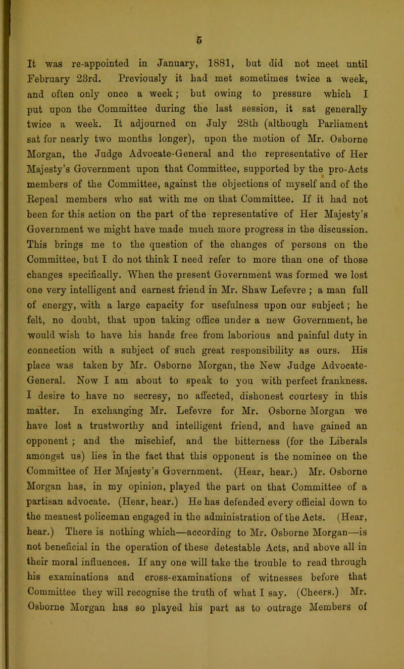 It was re-appointed in January, 1881, but did not meet until February 23rd. Previously it bad met sometimes twice a week, and often only once a week; but owing to pressure which I put upon the Committee during the last session, it sat generally twice a week. It adjourned on July 28th (although Parliament sat for nearly two months longer), upon the motion of Mr. Osborne Morgan, the Judge Advocate-General and the representative of Her Majesty’s Government upon that Committee, supported by the pro-Acts members of the Committee, against the objections of myself and of the Kepeal members who sat with me on that Committee. If it had not been for this action on the part of the representative of Her Majesty’s Government we might have made much more progress in the discussion. This brings me to the question of the changes of persons on the Committee, but I do not think I need refer to more than one of those changes specifically. When the present Government was formed we lost one very intelligent and earnest friend in Mr. Shaw Lefevre ; a man full of energy, with a large capacity for usefulness upon our subject; he felt, no doubt, that upon taking office under a new Government, he would wish to have his hands free from laborious and painful duty in connection with a subject of such great responsibility as ours. His place was taken by Mr. Osborne Morgan, the New Judge Advocate- General. Now I am about to speak to you with perfect frankness. I desire to.have no secresy, no affected, dishonest courtesy in this matter. In exchanging Mr. Lefevre for Mr. Qsborne Morgan we have lost a trustworthy and intelligent friend, and have gained an opponent ; and the mischief, and the bitterness (for the Liberals amongst us) lies in the fact that this opponent is the nominee on the Committee of Her Majesty’s Government. (Hear, hear.) Mr. Osborne Morgan has, in my opinion, played the part on that Committee of a partisan advocate. (Hear, hear.) He has defended every official down to the meanest policeman engaged in the administration of the Acts. (Hear, hear.) There is nothing which—according to Mr. Osborne Morgan—is not beneficial in the operation of these detestable Acts, and above all in their moral influences. If any one will take the trouble to read through his examinations and cross-examinations of witnesses befoi'e that Committee they will recognise the truth of what I say. (Cheers.) Mr. Osborne Morgan has so played his part as to outrage Members of