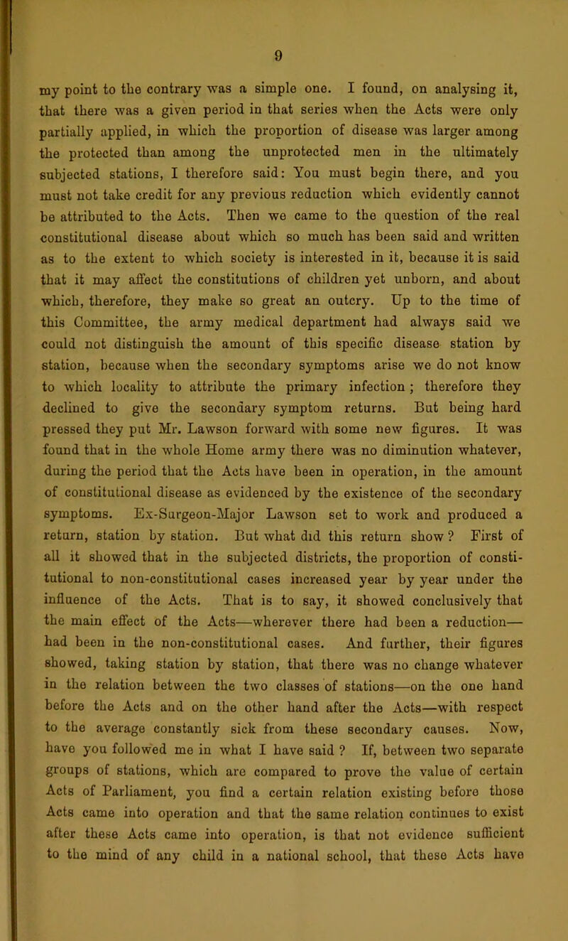 my point to the contrary was a simple one. I found, on analysing it, that there was a given period in that series when the Acts were only partially applied, in which the proportion of disease was larger among the protected than among the unprotected men in the ultimately subjected stations, I therefore said: You must begin there, and you must not take credit for any previous reduction which evidently cannot be attributed to the Acts. Then we came to the question of the real constitutional disease about which so much has been said and written as to the extent to which society is interested in it, because it is said that it may affect the constitutions of children yet unborn, and about which, therefore, they make so great an outcry. Up to the time of this Committee, the army medical department had always said we could not distinguish the amount of this specific disease station by station, because when the secondary symptoms arise we do not know to which locality to attribute the primary infection ; therefore they declined to give the secondaiy symptom returns. But being hard pressed they put Mr. Lawson forward with some new figures. It was found that in the w'hole Home army there was no diminution whatever, during the period that the Acts have been in operation, in the amount of constitutional disease as evidenced by the existence of the secondary symptoms. Ex-Surgeon-Major Lawson set to work and produced a return, station by station. But what did this return show ? First of all it showed that in the subjected districts, the proportion of consti- tutional to non-constitutional cases increased year by year under the influence of the Acts. That is to say, it showed conclusively that the main effect of the Acts—wherever there had been a reduction— had been in the non-constitutional cases. And further, their figures showed, taking station by station, that there was no change whatever in the relation between the two classes of stations—on the one hand before the Acts and on the other hand after the Acts—with respect to the average constantly sick from these secondary causes. Now, have you followed me in what I have said ? If, between two separate groups of stations, which are compared to prove the value of certain Acts of Parliament, you find a certain relation existing before those Acts came into operation and that the same relation continues to exist after these Acts came into operation, is that not evidence sufficient to the mind of any child in a national school, that these Acts have