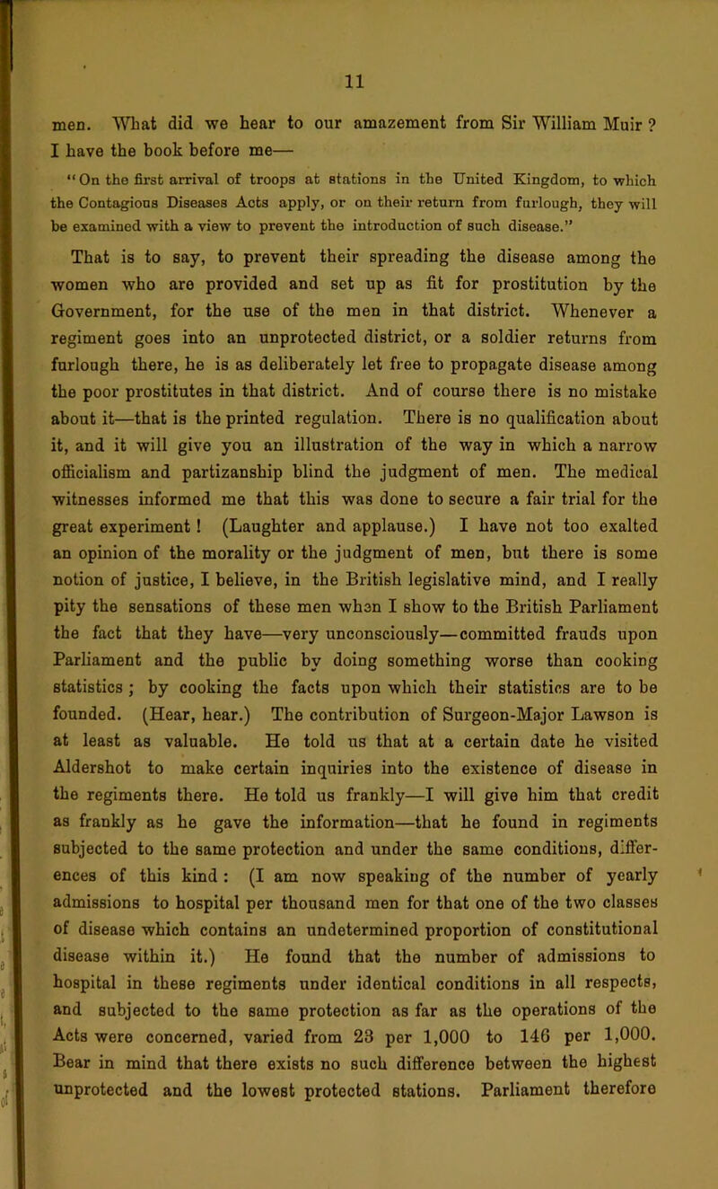 men. What did we hear to our amazement from Sir William Muir ? I have the book before me— “ On the first arrival of troops at stations in the United Kingdom, to which the Contagious Diseases Acts apply, or on their return from furlough, they will be examined with a view to prevent the introduction of such disease.” That is to say, to prevent their spreading the disease among the women who are provided and set up as fit for prostitution by the Government, for the use of the men in that district. Whenever a regiment goes into an unprotected district, or a soldier returns from furlough there, he is as deliberately let free to propagate disease among the poor prostitutes in that district. And of course there is no mistake about it—that is the printed regulation. There is no qualification about it, and it will give you an illustration of the way in which a narrow officialism and partizanship blind the judgment of men. The medical witnesses informed me that this was done to secure a fair trial for the great experiment! (Laughter and applause.) I have not too exalted an opinion of the morality or the judgment of men, but there is some notion of justice, I believe, in the British legislative mind, and I really pity the sensations of these men when I show to the British Parliament the fact that they have—very unconsciously—committed frauds upon Parliament and the public by doing something worse than cooking statistics ; by cooking the facts upon which their statistics are to be founded. (Hear, hear.) The contribution of Surgeon-Major Lawson is at least as valuable. He told us that at a certain date he visited Aldershot to make certain inquiries into the existence of disease in the regiments there. He told us frankly—I will give him that credit as frankly as he gave the information—that he found in regiments subjected to the same protection and under the same conditions, differ- ences of this kind : (I am now speaking of the number of yearly admissions to hospital per thousand men for that one of the two classes of disease which contains an undetermined proportion of constitutional disease within it.) He found that the number of admissions to hospital in these regiments under identical conditions in all respects, and subjected to the same protection as far as the operations of the Acta were concerned, varied from 23 per 1,000 to 146 per 1,000. Bear in mind that there exists no such difference between the highest unprotected and the lowest protected stations. Parliament therefore