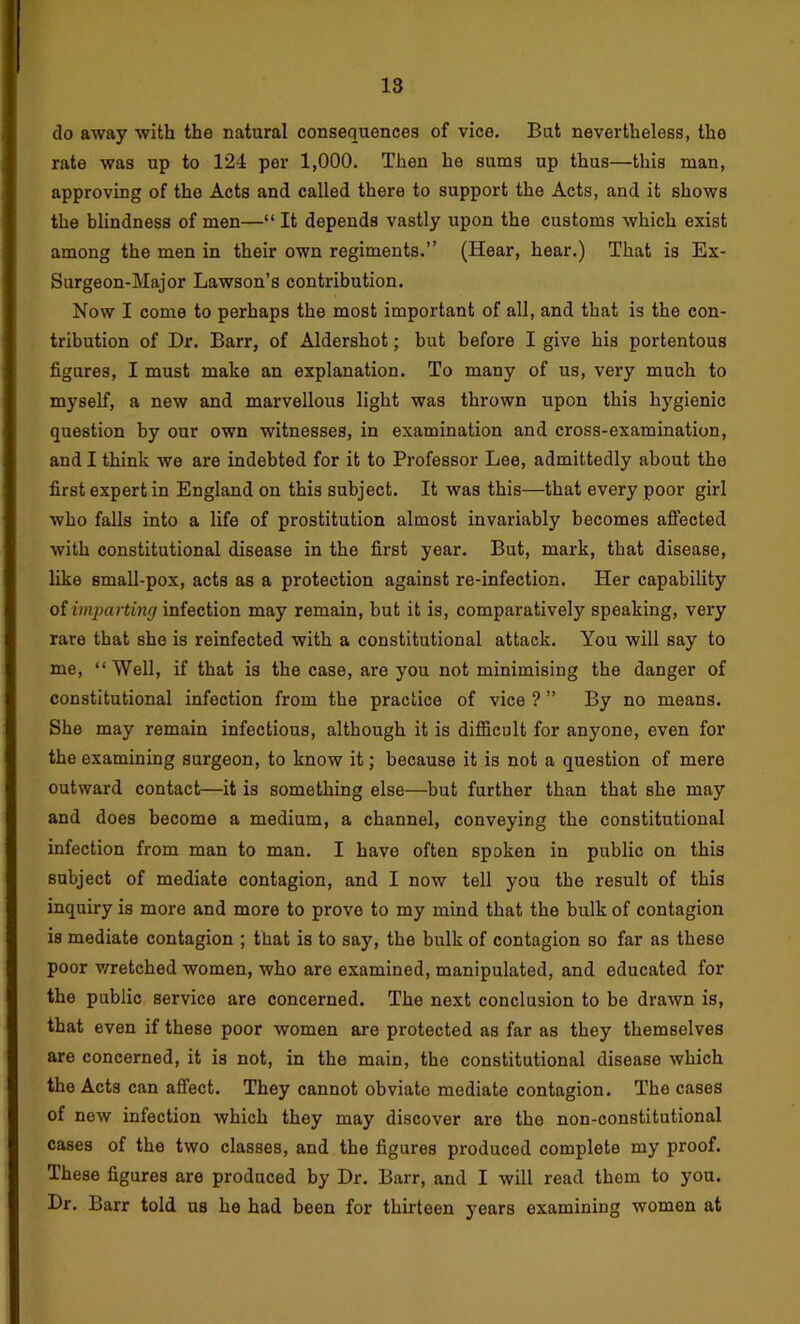 do away with the natural consequences of vice. But nevertheless, the rate was up to 124 per 1,000. Then he sums up thus—this man, approving of the Acts and called there to support the Acts, and it shows the blindness of men—“ It depends vastly upon the customs which exist among the men in their own regiments.” (Hear, hear.) That is Ex- Surgeon-Major Lawson’s contribution. Now I come to perhaps the most important of all, and that is the con- tribution of Dr. Barr, of Aldershot; but before I give his portentous figures, I must make an explanation. To many of us, very much to myself, a new and marvellous light was thrown upon this hygienic question by our own witnesses, in examination and cross-examination, and I think we are indebted for it to Professor Lee, admittedly about the first expert in England on this subject. It was this—that every poor girl who falls into a life of prostitution almost invariably becomes affected with constitutional disease in the first year. But, mark, that disease, like small-pox, acts as a protection against re-infection. Her capability oiimpcating infection may remain, but it is, comparatively speaking, very rare that she is reinfected with a constitutional attack. You will say to me, “Well, if that is the case, are you not minimising the danger of constitutional infection from the practice of vice ? ” By no means. She may remain infectious, although it is difficult for anyone, even for the examining surgeon, to know it; because it is not a question of mere outward contact—it is something else—but further than that she may and does become a medium, a channel, conveying the constitutional infection from man to man. I have often spoken in public on this subject of mediate contagion, and I now tell you the result of this inquiry is more and more to prove to my mind that the bulk of contagion is mediate contagion ; that is to say, the bulk of contagion so far as these poor v/retched women, who are examined, manipulated, and educated for the public service are concerned. The next conclusion to be drawn is, that even if these poor women are protected as far as they themselves are concerned, it is not, in the main, the constitutional disease which the Acts can affect. They cannot obviate mediate contagion. The cases of new infection which they may discover are the non-constitutional cases of the two classes, and the figures produced complete my proof. These figures are produced by Dr. Barr, and I will read them to you. Dr. Barr told us he had been for thirteen years examining women at