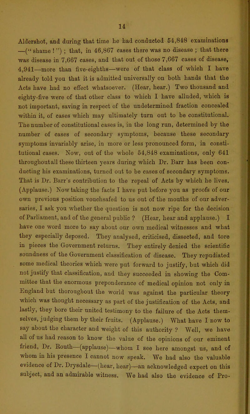 Aldershot, and during that time he had conducted 64,848 examinations —(“ shame ! ”) ; that, in 46,867 cases there was no disease ; that there was disease in 7,667 cases, and that out of those 7,667 cases of disease, 4,941—more than five-eighths—were of that class of which I have already told you that it is admitted universally on both hands that the Acts have had no effect whatsoever. (Hear, hear.) Two thousand and eighty-five were of that other class to which I have alluded, which is not important, saving in respect of the undetermined fraction concealed within it, of cases which may ultimately turn out to be constitutional. The number of constitutional cases is, in the long run, determined by the number of cases of secondary symptoms, because these secondary symptoms invariably arise, in more or less pronounced form, in consti- tutional cases. Now, out of the whole 54,848 examinations, only 641 throughout all these thirteen years during which Dr. Barr has been con- ducting his examinations, turned out to bo cases of secondary symptoms. That is Dr. Barr’s contribution to the repeal of Acts by which he lives. (Applause.) Now taking the facts I have put before you as proofs of our own previous position vouchsafed to us out of the mouths of our adver- saries, I ask you whether the question is not now ripe for the decision of Parliament, and of the general public ? (Hear, hear and applause.) I have one word more to say about our own medical witnesses and what they especially deposed. They analysed, criticised, dissected, and tore in pieces the Government returns. They entirely denied the scientific soundness of the Government classification of disease. They repudiated some medical theories which were put forward to justify, but which did not justify that classification, and they succeeded in showing the Com- mittee that the enormous preponderance of medical opinion not only in England but thoroughout the world was against the particular theory which was thought necessary as part of the justification of the Acts, and lastly, they bore their united testimony to the failure of the Acts them- selves, judging them by their fruits. (Applause.) What have I now to say about the character and weight of this authority ? Well, we have all of us had reason to know the value of the opinions of our eminent friend, Dr. Routh (applause)—whom I see here amongst us, and of whom in his presence I cannot now speak. We had also the valuable evidence of Dr. Drysdale—(hear, hear)—an acknowledged expert on this subject, and an admirable witness. We had also the evidence of Pro-