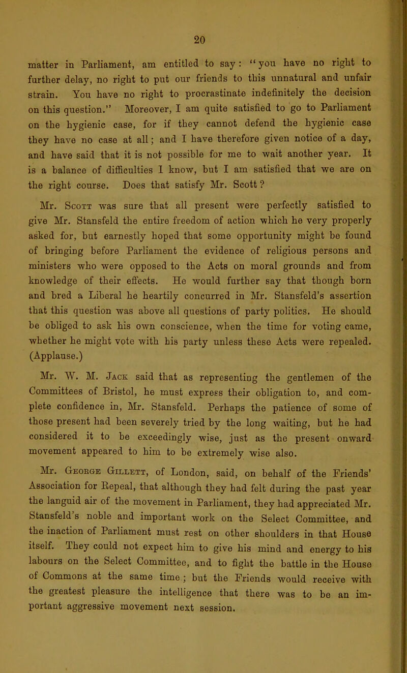 matter in Parliament, am entitled to say: “ you have no right to further delay, no right to put our friends to this unnatural and unfair strain. You have no right to procrastinate indefinitely the decision on this question.” Moreover, I am quite satisfied to go to Parliament on the hygienic case, for if they cannot defend the hygienic case they have no case at all; and I have therefore given notice of a day, and have said that it is not possible for me to wait another year. It is a balance of difficulties 1 know, but I am satisfied that we are on the right course. Does that satisfy Mr. Scott ? Mr. Scott was sure that all present were perfectly satisfied to give Mr. Stansfeld the entire freedom of action which he very properly asked for, but earnestly hoped that some opportunity might be found of bringing before Parliament the evidence of religious persons and ministers who were opposed to the Acts on moral grounds and from knowledge of their efi'ects. He would further say that though born and bred a Liberal he heartily concurred in Mr. Stansfeld’s assertion that this question was above all questions of party politics. He should be obliged to ask his own conscience, when the time for voting came, whether he might vote with his party unless these Acts were repealed. (Applause.) Mr, W. M. Jack said that as representing the gentlemen of the Committees of Bristol, he must express their obligation to, and com- plete confidence in, Mr. Stansfeld, Perhaps the patience of some of those present had been severely tried by the long waiting, but he had considered it to be exceedingly wise, just as the present onward movement appeared to him to be extremely wise also. Mr. Geokge Gillett, of London, said, on behalf of the Friends’ Association for Repeal, that although they had felt during the past year the languid air of the movement in Parliament, they had appreciated Mr. Stansfeld s noble and important work on the Select Committee, and the inaction of Parliament must rest on other shoulders in that House itself. Ihey could not expect him to give his mind and energy to his labours on the Select Committee, and to fight the battle in the House of Commons at the same time j but the Friends would receive with the greatest pleasure the intelligence that there was to be an im- portant aggressive movement next session.