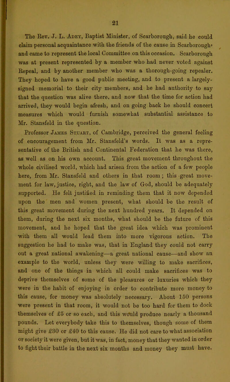 The Eev. J. L. Adey, Baptist Minister, of Scarborough, said he could claim personal acquaintance with the friends of the cause in Scarborough* ^ and came to represent the local Committee on this occasion. Scarborough was at present represented by a member who had never voted against Eepeal, and by another member who was a thorough-going repealer. They hoped to have a good public meeting, and to present a largely- signed memorial to their city members, and he had authority to say that the question was alive there, and now that the time for action had arrived, they would begin afresh, and on going back he should concert measures which would furnish somewhat substantial assistance to Mr. Stansfeld in the question. Professor James St.uakt, of Cambridge, perceived the general feeling of encouragement from Mr. Stansfeld’s words. It was as a repre- sentative of the British and Continental Federation that he was there, as well as on his own account. This great movement throughout the whole civilised world, which had arisen from the action of a few people here, from Mr. Stansfeld and others in that room ; this great move- ment for law, justice, right, and the law of God, should be adequately supported. He felt justified in reminding them that it now depended upon the men and women present, what should be the result of this great movement during the next hundred years. It depended on them, during the next six months, what should be the future of this movement, and he hoped that the great idea which was prominent with them all would lead them into more vigorous action. The suggestion he had to make was, that in England they could not carry out a great national awakening—a great national cause—and show an example to the world, unless they were willing to make sacrifices, and one of the things in which all could make sacrifices was to deprive themselves of some of the pleasures or luxuries which they were in the habit of enjoying in order to contribute more money to this cause, for money was absolutely necessary. About 150 persons were present in that room, it would not be too hard for them to dock themselves of £5 or so each, and this would produce nearly a thousand pounds. Let everybody take this to themselves, though some of them might give £30 or £40 to this cause. He did not care to what association or society it were given, but it was, in fact, money that they wanted in order to fight their battle in the next six months and money they must have.