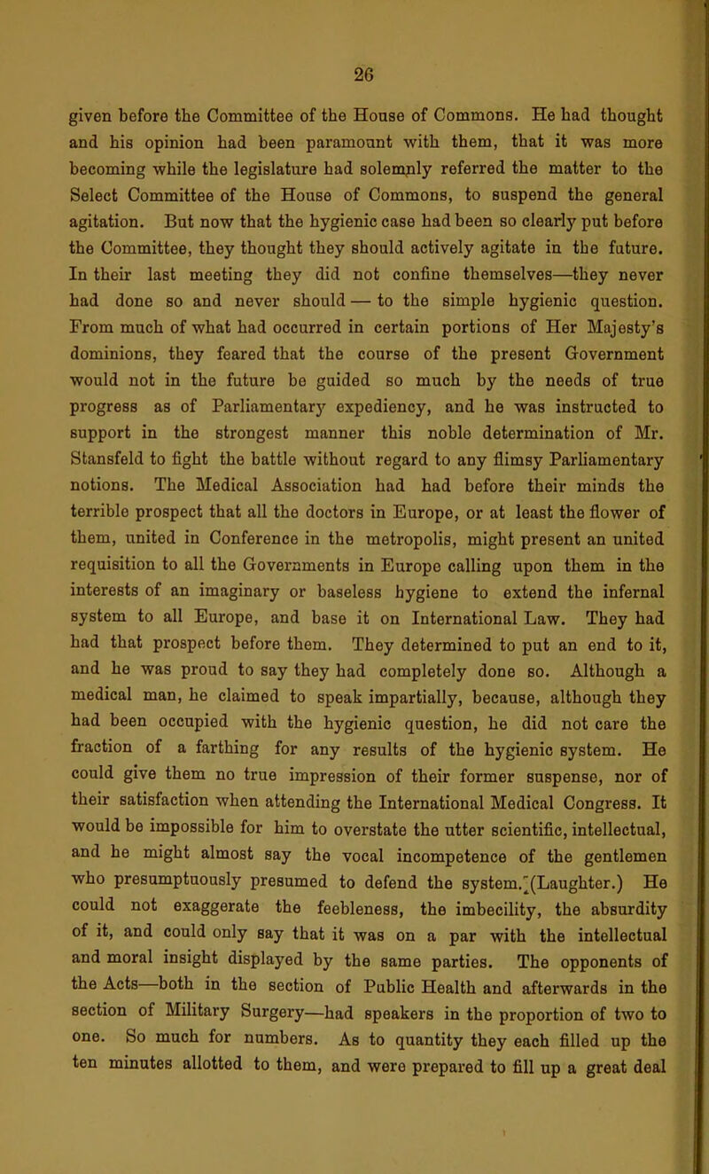 given before the Committee of the House of Commons. He had thought and his opinion had been paramount with them, that it was more becoming while the legislature had solemnly referred the matter to the Select Committee of the House of Commons, to suspend the general agitation. But now that the hygienic case had been so clearly put before the Committee, they thought they should actively agitate in the future. In their last meeting they did not confine themselves—they never had done so and never should — to the simple hygienic question. From much of what had occurred in certain portions of Her Majesty’s dominions, they feared that the course of the present Government would not in the future be guided so much by the needs of true progress as of Parliamentary expediency, and he was instructed to support in the strongest manner this noble determination of Mr. Stansfeld to fight the battle without regard to any flimsy Parliamentary notions. The Medical Association had had before their minds the terrible prospect that all the doctors in Europe, or at least the flower of them, united in Conference in the metropolis, might present an united requisition to all the Governments in Europe calling upon them in the interests of an imaginary or baseless hygiene to extend the infernal system to all Europe, and base it on International Law. They had had that prospect before them. They determined to put an end to it, and he was proud to say they had completely done so. Although a medical man, he claimed to speak impartially, because, although they had been occupied with the hygienic question, he did not care the fraction of a farthing for any results of the hygienic system. He could give them no true impression of their former suspense, nor of their satisfaction when attending the International Medical Congress. It would be impossible for him to overstate the utter scientific, intellectual, and he might almost say the vocal incompetence of the gentlemen who presumptuously presumed to defend the system.'(Laughter.) He could not exaggerate the feebleness, the imbecility, the absurdity of it, and could only say that it was on a par with the intellectual and moral insight displayed by the same parties. The opponents of the Acts—both in the section of Public Health and afterwards in the section of Military Surgery—had speakers in the proportion of two to one. So much for numbers. As to quantity they each filled up the ten minutes allotted to them, and were prepared to fill up a great deal