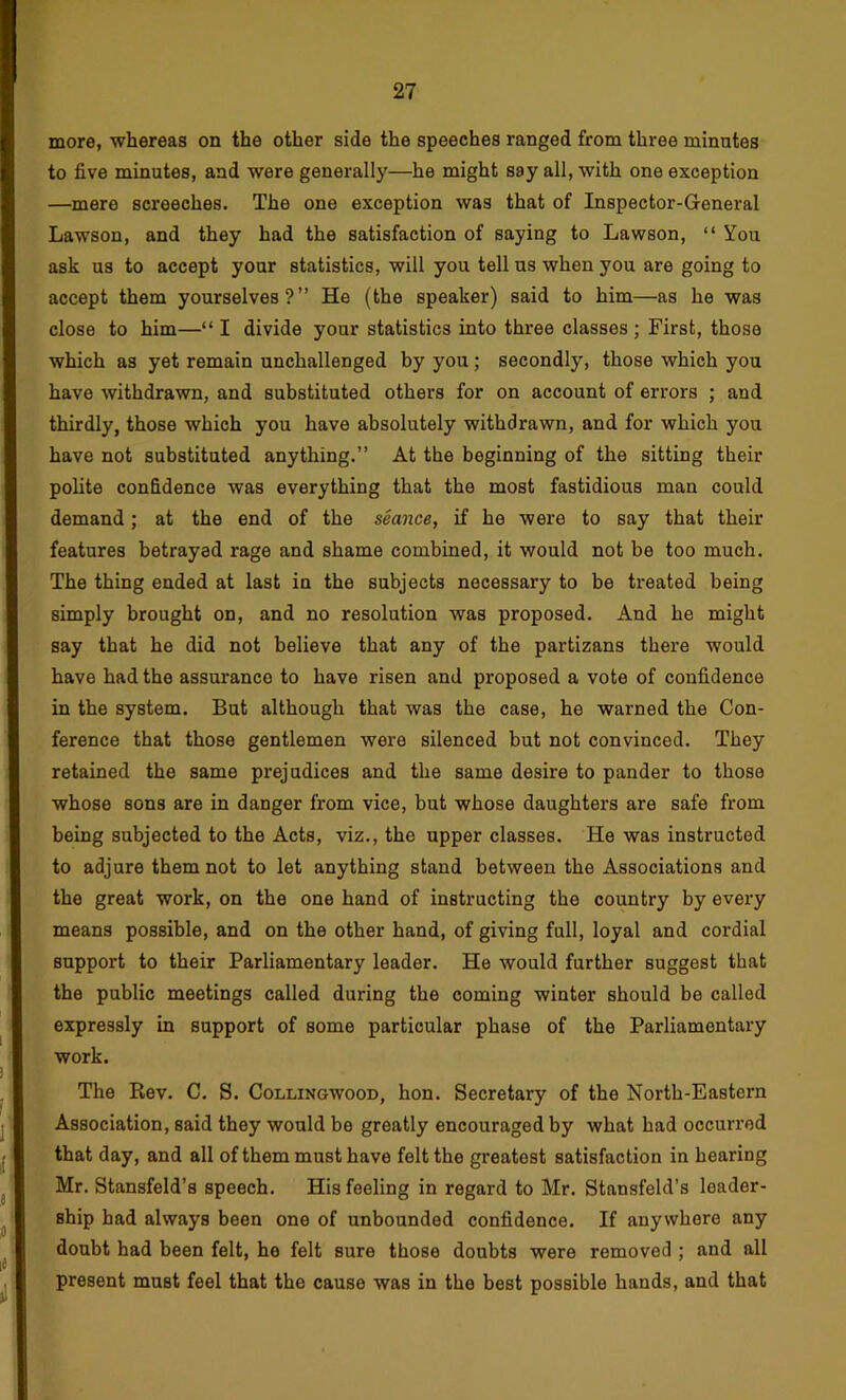 more, whereas on the other side the speeches ranged from three minutes to five minutes, and were generally—he might say all, with one exception —mere screeches. The one exception was that of Inspector-General Lawson, and they had the satisfaction of saying to Lawson, “ You ask us to accept your statistics, will you tell us when you are going to accept them yourselves?” He (the speaker) said to him—as he was close to him—“ I divide your statistics into three classes ; First, those which as yet remain unchallenged by you; secondly, those which you have withdrawn, and substituted others for on account of errors ; and thirdly, those which you have absolutely withdrawn, and for which you have not substituted anything.” At the beginning of the sitting their polite confidence was everything that the most fastidious man could demand; at the end of the seance, if he were to say that their features betrayed rage and shame combined, it would not be too much. The thing ended at last in the subjects necessary to be treated being simply brought on, and no resolution was proposed. And he might say that he did not believe that any of the partizans there would have had the assurance to have risen and proposed a vote of confidence in the system. But although that was the case, he warned the Con- ference that those gentlemen were silenced but not convinced. They retained the same prejudices and the same desire to pander to those whose sons are in danger from vice, but whose daughters are safe from being subjected to the Acts, viz., the upper classes. He was instructed to adjure them not to let anything stand between the Associations and the great work, on the one hand of instructing the country by every means possible, and on the other hand, of giving full, loyal and cordial support to their Parliamentary leader. He would further suggest that the public meetings called during the coming winter should be called expressly in support of some particular phase of the Parliamentary work. The Rev. C. S. Collingwood, hon. Secretary of the North-Eastern Association, said they would be greatly encouraged by what had occurred that day, and all of them must have felt the greatest satisfaction in hearing Mr. Stansfeld’s speech. His feeling in regard to Mr. Stansfeld’s leader- ship had always been one of unbounded confidence. If anywhere any doubt had been felt, he felt sure those doubts were removed ; and all present must feel that the cause was in the best possible hands, and that