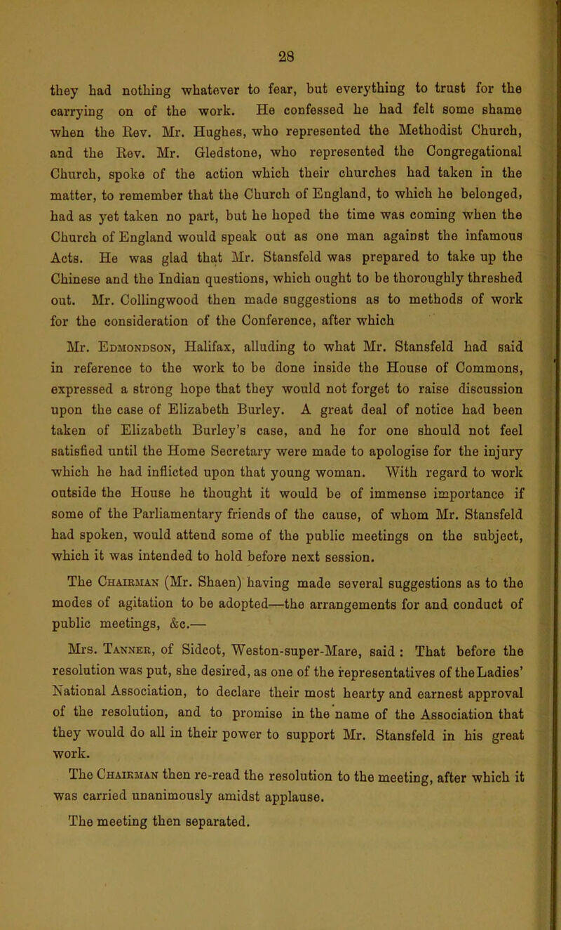 they had nothing whatever to fear, but everything to trust for the carrying on of the work. He confessed he had felt some shame when the Rev. Mr. Hughes, who represented the Methodist Church, and the Rev. Mr. Gledstone, who represented the Congregational Church, spoke of the action which their churches had taken in the matter, to remember that the Church of England, to which he belonged, had as yet taken no part, but he hoped the time was coming when the Church of England would speak out as one man against the infamous Acts. He was glad that Mr. Stansfeld was prepared to take up the Chinese and the Indian questions, which ought to be thoroughly threshed out. Mr. Collingwood then made suggestions as to methods of work for the consideration of the Conference, after which Mr. Edmondson, Halifax, alluding to what Mr. Stansfeld had said in reference to the work to be done inside the House of Commons, expressed a strong hope that they would not forget to raise discussion upon the case of Elizabeth Burley. A great deal of notice had been taken of Elizabeth Burley’s case, and he for one should not feel satisfied until the Home Secretary were made to apologise for the injury which he had inflicted upon that young woman. With regard to work outside the House he thought it would be of immense importance if some of the Parliamentary friends of the cause, of whom Mr. Stansfeld had spoken, would attend some of the public meetings on the subject, which it was intended to hold before next session. The Chaieman (Mr. Shaen) having made several suggestions as to the modes of agitation to be adopted—the arrangements for and conduct of public meetings, &c.— Mrs. Tannek, of Sidcot, Weston-super-Mare, said : That before the resolution was put, she desired, as one of the representatives of the Ladies’ National Association, to declare their most hearty and earnest approval of the resolution, and to promise in the name of the Association that they would do all in their power to support Mr. Stansfeld in his great work. The Chaieman then re-read the resolution to the meeting, after which it was carried unanimously amidst applause. The meeting then separated.