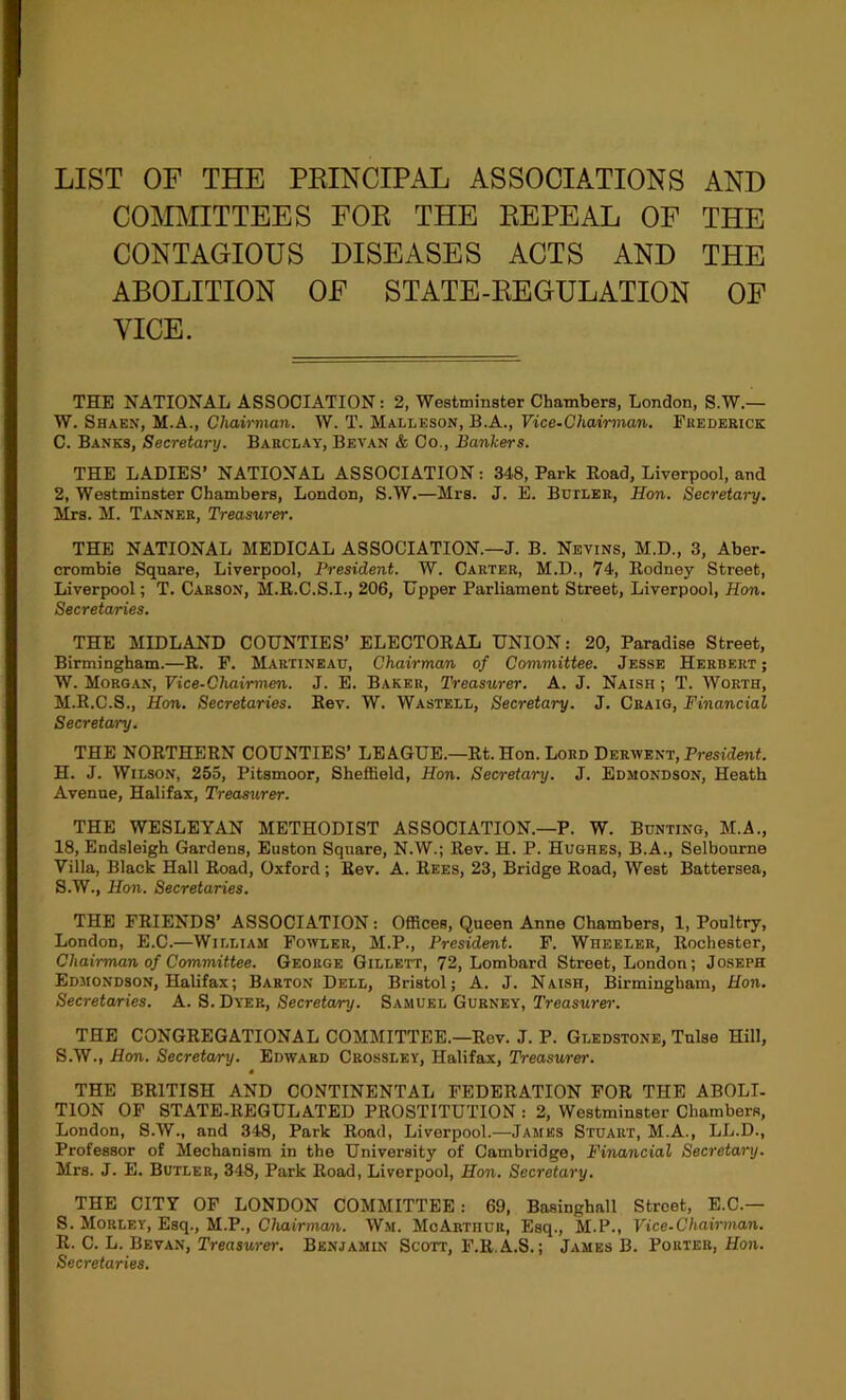 LIST OF THE PEINCIPAL ASSOCIATIONS AND COMMITTEES FOE THE EEPEAL OF THE CONTAGIOUS DISEASES ACTS AND THE ABOLITION OF STATE-EEGULATION OF VICE. THE NATIONAL ASSOCIATION: 2, Westminster Chambers, London, S.W.— W. Shaen, M.A., Chah-man. W. T. Malleson, B.A., Vice-Chairman. Frederick C. Banks, Secretary. Barclay, Bevan & Co., Bankers. THE LADIES’ NATIONAL ASSOCIATION: 348, Park Eoad, Liverpool, and 2, Westminster Chambers, London, S.W.—Mrs. J. E. Butler, Hon. Secretary. Mrs. M. Tanner, Treasurer. THE NATIONAL MEDICAL ASSOCIATION.—J. B. Nevins, M.D., 3, Aber- crombie Square, Liverpool, President. W. Carter, M.D., 74, Rodney Street, Liverpool; T. Carson, M.R.C.S.I., 206, Upper Parliament Street, Liverpool, Hon. Secretaries. THE MIDLAND COUNTIES’ ELECTORAL UNION: 20, Paradise Street, Birmingham.—R. P. Martineau, Chairman of Committee. Jesse Herbert ; W. Morgan, Vice-Chairmen. J. E. Baker, Treasurer. A. J. Naish ; T. Worth, M.R.C.S., Hon. Secretaries. Rev. W. Wastell, Secretary. J. Craig, Financial Secretary. THE NORTHERN COUNTIES’ LEAGUE.—Rt. Hon. Lord Beuwevt, President. H. J. Wilson, 255, Pitsmoor, Sheffield, Hon. Secretary. J. Edmondson, Heath Avenue, Halifax, Treasurer. THE WESLEYAN METHODIST ASSOCIATION.—P. W. Bunting, M.A., 18, Endsleigh Gardens, Euston Square, N.W.; Rev. H. P. Hughes, B.A., Selbourne Villa, Black Hall Road, Oxford; Rev. A. Rees, 23, Bridge Road, West Battersea, S.W., Hon. Secretaries. THE FRIENDS’ ASSOCIATION: Offices, Queen Anne Chambers, 1, Poultry, London, E.C.—William Fowler, M.P., President. F. Wheeler, Rochester, Chairman of Committee. George Gillett, 72, Lombard Street, London; Joseph Edmondson, Halifax; Barton Dell, Bristol; A. J. Naish, Birmingham, Hon. Secretaries. A. S. Dyer, Secretary. Samuel Gurney, Treasure^-. THE CONGREGATIONAL COMMITTEE.—Rev. J. P. Gledstone, Tnlse Hill, S.W., Hon. Secretary. Edward Crossley, Halifax, Treasurer. THE BRITISH AND CONTINENTAL FEDERATION FOR THE ABOLI- TION OP STATE.REGULATED PROSTITUTION : 2, Westminster Chambers, London, S.W., and 348, Park Road, Liverpool.—James Stuart, M.A., LL.D., Professor of Mechanism in the University of Cambridge, Financial Secretary. Mrs. J. E. Butler, 348, Park Road, Liverpool, Hon. Secretary. THE CITY OF LONDON COMMITTEE: 69, Basinghall Street, E.C.— S. Morley, Esq., M.P., Chairman. Wm. McArthur, Esq., M.P., Vice-Chairman. R. C. L. Bevan, Trenswm-. Benjamin Scott, F.R.A.S.; James B. Porter, Hon. Secretaries.