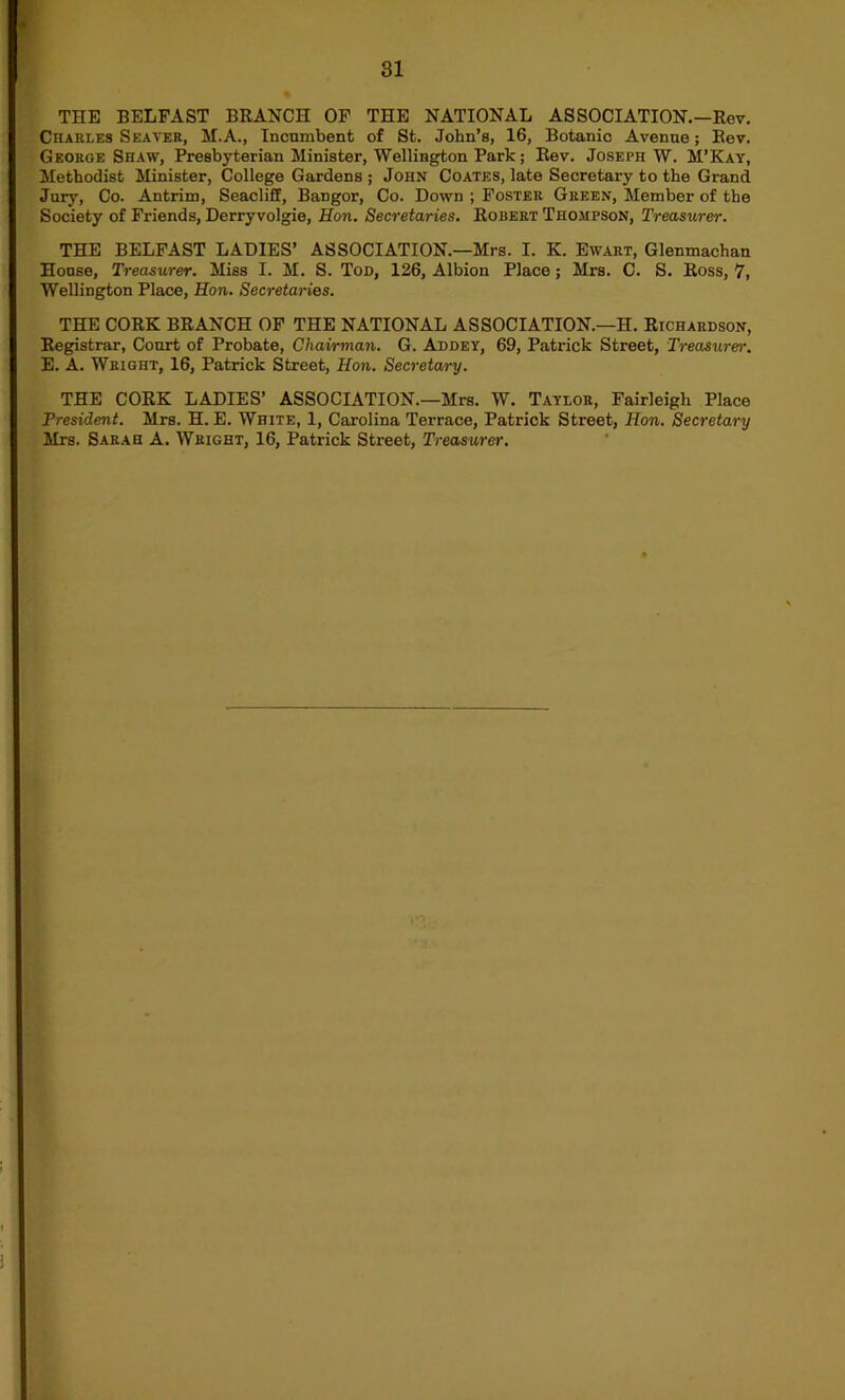 THE BELFAST BKANCH OF THE NATIONAL ASSOCIATION.—Rev, Charles Seaver, M.A., Incninbent of St. John’s, 16, Botanic Avenue; Rev. George Shaw, Presbyterian Minister, Wellington Park; Rev. Joseph W. M’Kay, Methodist Minister, College Gardens ; John Coates, late Secretary to the Grand Jury, Co. Antrim, Seacliff, Bangor, Co. Down ; Foster Green, Member of the Society of Friends, Derry volgie, Ron. Secretaries. Robert Thompson, Treasurer. THE BELFAST LADIES’ ASSOCIATION.—Mrs. I. K. Ewart, Glenmachan House, Treasurer. Miss I. M, S. Tod, 126, Albion Place; Mrs. C. S, Ross, 7, Wellington Place, Hon. Secretaries. THE CORK BRANCH OF THE NATIONAL ASSOCIATION.—H. Richardson, Registrar, Court of Probate, Chairman, G. Addey, 69, Patrick Street, Treasurer. E. A. Wright, 16, Patrick Street, Hon. Secretary. THE CORK LADIES’ ASSOCIATION.—Mrs. W. Taylor, Fairleigh Place President. Mrs. H. E. White, 1, Carolina Terrace, Patrick Street, Hon. Secretary Mrs. Sarah A. Wright, 16, Patrick Street, Treasurer.