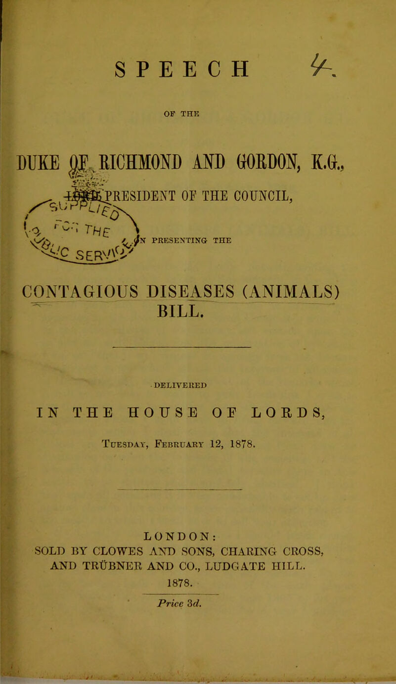 SPEECH OF THR DUKE p, RICHMOND AND CORDON, K.C.: ^ 4®iPRESIDENT OE THE COUNCIL, [ o, \ <(,, /^ PRESENTING THE CONTAGIOUS DISEASES (ANIMALS) BILL. DELIVERED IN THE HOUSE OE LOEHS, Tuesday, February 12, 1878. LONDON: •SOLD BY CLOWES AND SONS, CHARING CROSS, AND TRUBNER and CO., LUDGATE HILL. 1878. Price 3rf.