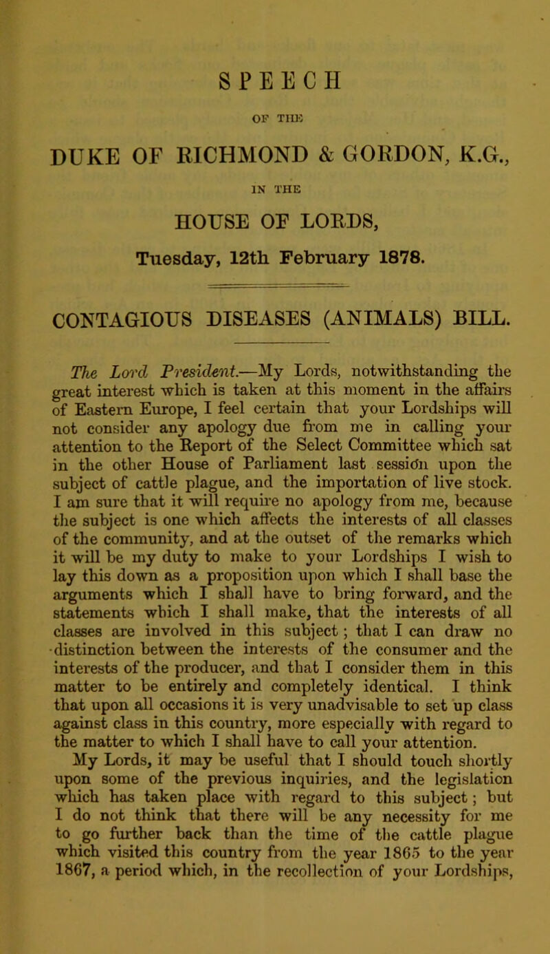 OF TIUO DUKE OF RICHMOND & GORDON, K.G., IN THE HOUSE OE LORDS, Tuesday, 12th February 1878. CONTAGIOUS DISEASES (ANIMALS) BILL. The Lord President.—My Lords, Dotwithstanding the great interest which is taken at this moment in the affairs of Eastern Europe, I feel certain that your Lordships will not consider any apology due from me in calling your attention to the Report of the Select Committee which sat in the other House of Parliament last session upon the subject of cattle plague, and the importation of live stock. I am sure that it will requiie no apology from me, because tlie subject is one which affects the interests of all classes of the community, and at the outset of the remarks which it will be my duty to make to your Lordships I wish to lay this down as a proposition upon which I shall base the arguments which I shall have to bring forward, and the statements which I shall make, that the interests of all classes are involved in this subject; that I can draw no •distinction between the interests of the consumer and the interests of the producer, and that I consider them in this matter to be entirely and completely identical. I think that upon all occasions it is very unadvisable to set up class against class in this country, more especially with regard to the matter to which I shall have to call your attention. My Lords, it may be useful that I should touch shortly upon some of the previous inquiries, and the legislation which has taken place with regard to this subject; but I do not think that there will be any necessity for me to go further back than the time of the cattle plague which visited this country from the year 1865 to the year 1867, a period which, in the recollection of your Lordships,