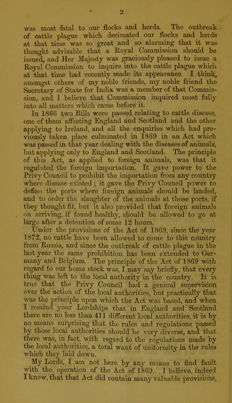 was most fatal to our flocks and herds. The outbreak of cattle plague which decimated our flocks and herds at that time was so great and so alarming that it was thought advisable that a Koyal Commission should be issued, and Her Majesty was ^aciously pleased to issue a Royal Commission to inquire into the cattle plague which at that time had recently made its appearance. I think, amongst others of my noble friends, my noble friend the Secretary of State for India was a member of that Commis- sion, and I believe that Commission inquired most fully into all matters which came before it. In 1866 two BiUs were passed relating to cattle disease, one of them affecting England and Scotland and the other applying to Ireland, and aU the enquiries which had pre- viously taken place culminated in 1869 in an Act which was passed in that year dealing with the diseases of animals, but applying only to England and Scotland. The principle of this Act, as applied to foreign animals, was that it regulated the foreign importation. It gave power to the Privy Council to prohibit the importation from any country where disease existed ; it gave the Privy Council power to define the ports where foreign animals should be landed, and to order the slaughter of the animals at those ports, if they thought fit, but it also provided that foreign animals on arriving, if found healthy, should be allowed to go at large after a detention of some 12 hours. Under the provisions of the Act of 1869, since the year 1872, no cattle have been allowed to come to this country from Russia, and since the outbreak of cattle plague in the last year the same prohibition has been extended to Ger- many and Belgium. The principle of the Act of 1869 with regard to our home stock was, I may say briefly, that every thing was left to the local authority in the country. It is true that the Privy Council had a general supervision over the action of the local authorities, but practically that was the principle upon which the Act was based, and when I remind your Lordships that in England and Scotland there are no less than 411 different local authorities, it is by no means surprising that the rules and regulations passed by those local authorities should be very diverse, and that there was, in fact, with regard to the regulations made by the local authorities, a total want of uniformity in the rules which they laid down. My Lords, I am not here by any means to find fault with the operation of the Act of 1869. I believe, indeed