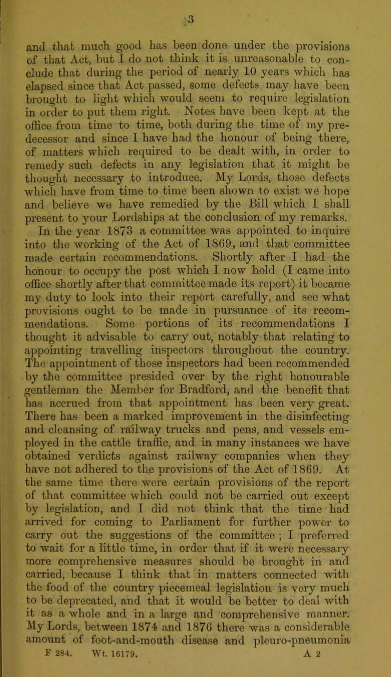 and that much good has been done under the provisions of that Act, but I do not think it is unreasonable to con- clude that during the period of nearly 10 years which has elapsed since that Act passed, some defects may have been brought to light which would seem to require legislation in order to put them right. Notes have been kept at the office from time to time, both during the time of my pre- decessor and since I have had the honour of being there, of matters which required to be dealt with, in order to remedy such defects in any legislation that it might be thought necessary to introduce. My Lords, those defects which have from time to time been shown to exist we hope and believe we have remedied by the Bill which I shall present to j'^our Lordships at the conclusion of my remarks. In the year 1873 a committee was appointed to inquire into the working of the Act of 1869, and that committee made certain recommendations. Shortly after I had the honour to occupy the post which 1 now hold (I came into office shortly after that committee made its report) it became my duty to look into their report carefuUy, and sec what provisions ought to be made in pursuance of its recom- mendations. Some portions of its recommendations I thought it advisable to carry out, notably that relating to appointing travelling inspectors throughout the country. The appointment of those insjiectors had been recommended by the committee presided over by the right honourable gentleman the Member for Bradford, and the benefit that has accrued from that appointment has been very great. There has been a marked improvement in the disinfecting and cleansing of railway trucks and pens, and vessels em- ployed in the cattle traffic, and in many instances we have obtained verdicts against railway companies when they have not adhered to tho provisions of the Act of 1869. At the same time there were certain provisions of the report of that committee which could not be carried out except by legislation, and I did not think that the time had arrived for coming to Parliament for further power to carry out the suggestions of the committee ; I prefeired to wait for a little time, in order that if it were necessary more comprehensive measures should be brought in and carried, because I think that in matters connected with the food of the country piecemeal legislation is very much to be deprecated, and that it would be better to deal with it as a whole and in a large and comprehensive manner. My Lords, between 1874 and 1876 there was a considerable amount of foot-and-mouth disease and pleuro-pneumonia P 284. wt. 16179. A 2