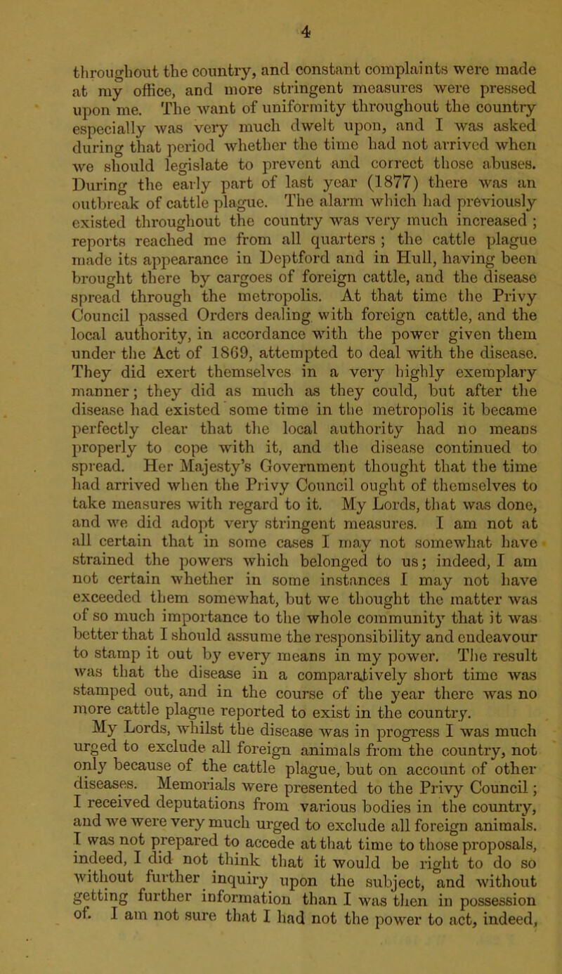 throughout the country, and constant complaints were made at my office, and more stringent measures were pressed upon me. The want of uniformity throughout the country especially was very much dwelt upon, and I was asked during that period whether the time had not arrived when we should legislate to prevent and correct those abuses. During the early part of last year (1877) there was an outbreak of cattle plague. The alarm which had previously existed throughout the country was very much increased ; reports reached me from all quarters ; the cattle plague made its appearance in Deptford and in Hull, having been brought there by cargoes of foreign cattle, and the disease spread through the metropolis. At that time the Privy Council passed Orders dealing with foreign cattle, and the local authority, in accordance with the power given them under tlie Act of 1869, attempted to deal with the disease. They did exert themselves in a very highly exemplary manner; they did as much as they could, but after the disease had existed some time in the metropolis it became perfectly clear that the local authority had no means properly to cope with it, and the disease continued to spread. Her Majesty’s Government thought that the time had arrived when the Privy Council ought of themselves to take measures with regard to it. My Lords, that was done, and Ave did adopt very stringent measures. I am not at all certain that in some cases I may not somewhat have strained the powers which belonged to us; indeed, I am not certain whether in some instances I may not have exceeded them somewhat, but we thought the matter was of so much importance to the whole community that it was better that I should assume the responsibility and endeavour to stamp it out by every means in my power. The result was that the disease in a compaiutively short time Avas stamped out, and in the course of the year there Avas no more cattle plague reported to exist in the country. My Lords, Avhilst the disease Avas in progress I was much urged to exclude all foreign animals from the country, not only because of the cattle plague, but on account of other diseases. Memorials were presented to the Privy Council; I received deputations from vai'ious bodies in the country, and we Avere very much urged to exclude all foreign animals. I was not prepared to accede at that time to those proposals, indeed, I did not think that it would be I’ight to do so without further^ inquiry upon the subject, and Avithout getting further information than I was tlien in possession of. I am not sure that I had not the power to act, indeed.