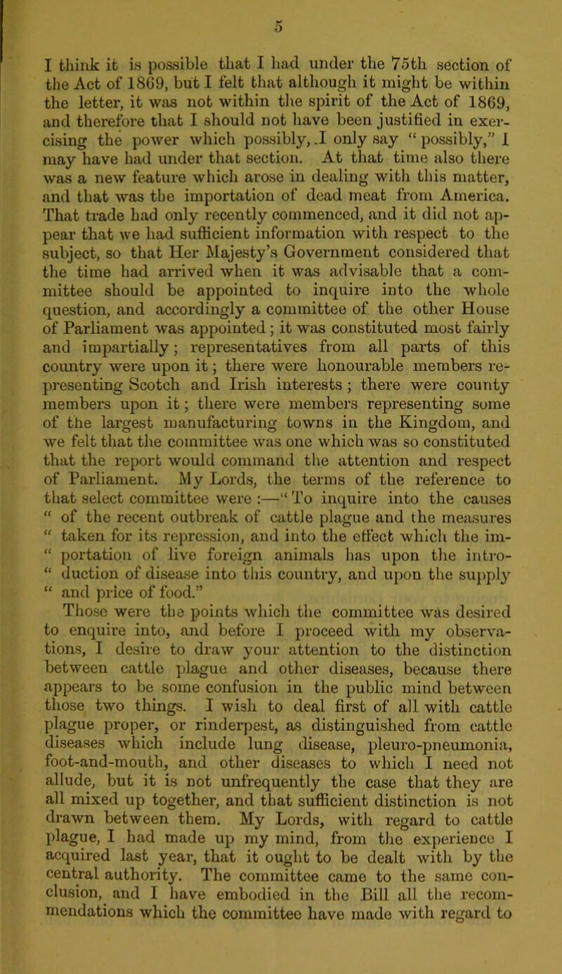 I think it is possible that I had under the 7oth section of the Act of 1869, but I felt that although it might be within the letter, it was not within the spirit of the Act of 1869, and therefore that I should not have been justified in exer- cising the power which possibly, .1 only say “ possibly,” 1 may have had under that section. At that time also tliere was a new feature which arose in dealing witli this matter, and that was the importation of dead meat from America. That trade had only recently commenced, and it did not ap- pear that we had sufiicient information with respect to the subject, so that Her Majesty’s Government considered that the time had arrived when it was advisable that a com- mittee should be appointed to inquire into the whole question, and accordingly a committee of the other House of Parliament was appointed; it was constituted most fairly and impartially; representatives from all parts of this coimtry were upon it; there were honourable members re- presenting Scotch and Irish interests ; there were county members upon it; there were members representing some of the largest manufacturing towns in the Kingdom, and we felt that the committee was one which was so constituted that the report would command the attention and respect of Parliament. My Lords, the terms of the reference to that select committee were :—■“ To inquire into the causes  of the recent outbreak of cattle plague and the measures “ taken for its repression, and into the effect which the im- “ portation of live foreign animals has upon the intro- “ duction of disease into this country, and upon the supply “ and price of food.” Those were the points which the committee was desired to enquire into, and before I proceed with my observa- tions, I desire to draw your attention to the distinction between cattle plague and other diseases, because there appears to be some confusion in the public mind between those two things. I wish to deal first of all with cattle plague proper, or rinderpest, as distinguished from cattle diseases which include lung disease, pleuro-pneumonia, foot-and-mouth, and other diseases to which I need not allude, but it is not unfrequently the case that they are all mixed up together, and that sufficient distinction is not drawn between them. My Lords, with regard to cattle plague, I had made up my mind, from the experience I acquired last year, that it ought to be dealt with by the central authority. The committee came to the same con- clusion, and I have embodied in the Bill aU the recom- mendations which the committee have made with regard to