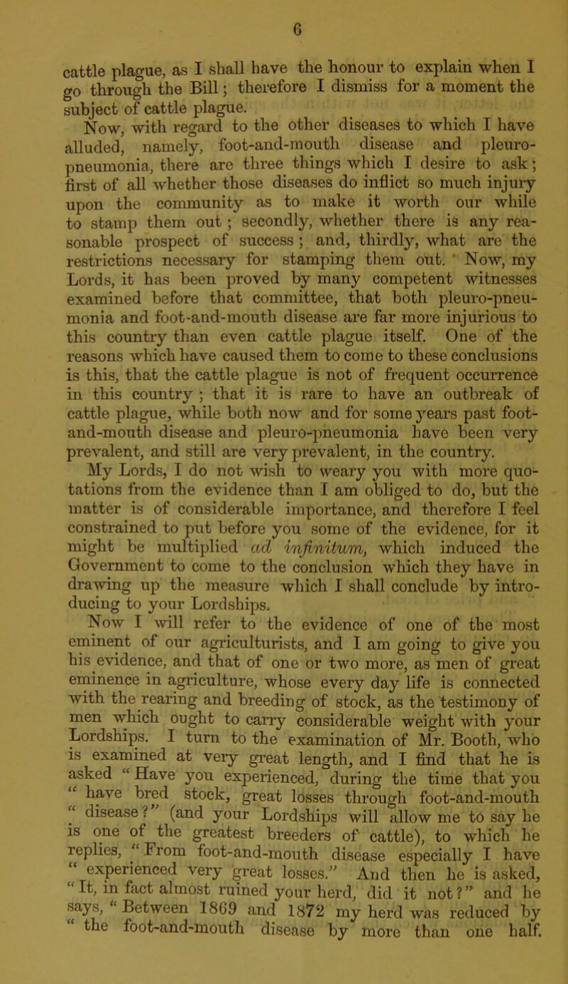 G cattle plague, as I shall have the honour to explain when I go through the Bill; therefore I dismiss for a moment the subject of cattle plague. Now, with regard to the other diseases to which I have alluded, namely, foot-and-mouth disease and pleuro- pneumonia, there are three things which I desire to ask; first of all whether those diseases do inflict so much injury upon the community as to make it worth our while to stamp them out; secondly, whether there is any rea- sonable prospect of success ; and, thirdly, what are the restrictions necessary for stamping them out. ' Now, my Lords, it has been proved by many competent witnesses examined before that committee, that both pleuro-pneu- monia and foot-and-mouth disease are far more injurious to this country than even cattle plague itself. One of the reasons which have caused them to come to these conclusions is this, that the cattle plague is not of frequent occurrence in this country ; that it is rare to have an outbreak of cattle plague, while both now and for some years past foot- and-mouth disease and pleuro-pneumonia have been very prevalent, and still are very prevalent, in the country. My Lords, I do not wish to weary you with more quo- tations from the evidence than I am obliged to do, but the matter is of considerable importance, and therefore I feel constrained to put before you some of the evidence, for it might be multiplied ad infinitum, which induced the Government to come to the conclusion which they have in di'awing up the measure which I shall conclude by intro- ducing to your Lordships. Now I will refer to the evidence of one of the most eminent of our agriculturists, and I am going to give you his evidence, and that of one or two more, as men of great eminence in agriculture, whose every day life is connected with the rearing and breeding of stock, as the testimony of men which ought to cany considerable weight with your Lordships. I turn to the examination of Mr. Booth, who is examined at veiy gi-eat length, and I find that he is asked “ Have you experienced, during the time that you “ have bred stock, great losses through foot-and-mouth “ disease ? (and your Lordships will allow me to say he is one of the greatest breeders of cattle), to which he replies, “ From foot-and-mouth disease especially I have experienced very great losses.” And then he is asked, “It, in fact almost ruined your herd, did it not?” and he says, “ Between 1869 and 1872 my herd was reduced by the foot-and-mouth disease by more than one half.