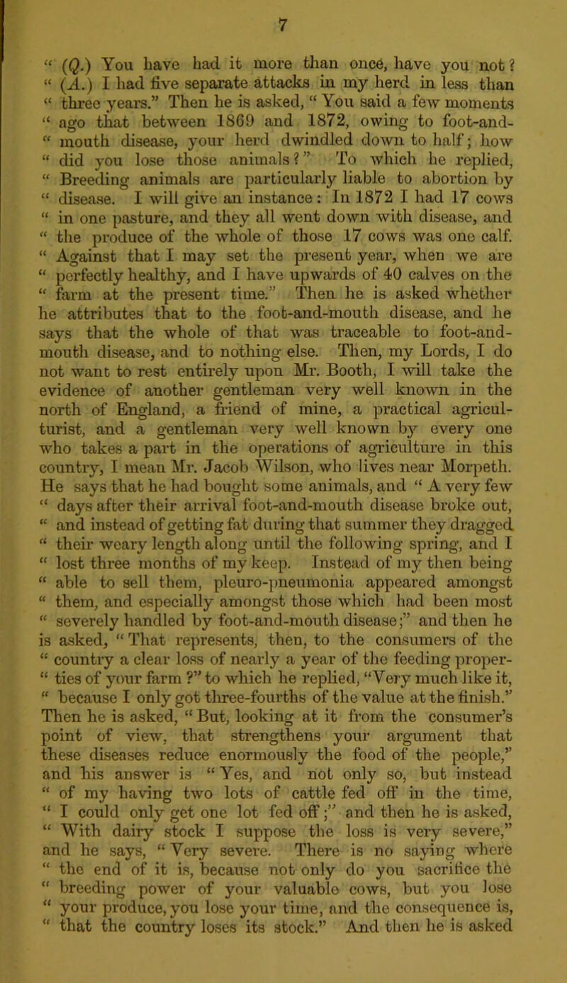 “ (Q.) You have had it more than once, have you not ? “ (J..) I had five separate attacks in my herd in less than “ three ycal’s.” Then he is asked, “ You said a few moments “ ago that between 1869 and 1872, owing to foot-and- “ mouth disease, your herd dwindled doAvn to half; how “ did you lose those animals ? ” To which he replied, “ Breeding animals are particularly liable to abortion by “ disease. I will give an instance : In 1872 I had 17 cows “ in one pasture, and they all went down with disease, and “ the produce of the whole of those 17 cows was one calf “ Against that I may set the present year, when we are “ perfectly healthy, and I have upwards of 40 calves on the “ farm at the present time.” Then he is asked whether he attributes that to the foot-and-mouth disease, and he says that the whole of that was traceable to foot-and- mouth disease, and to nothing else. Then, my Lords, I do not want to rest entirely upon Mr. Booth, I will take the evidence of another gentleman very well kno\vn in the north of England, a friend of mine, a practical agricul- turist, and a gentleman very well known by every one who takes a part in the operations of agriculture in this country, I mean Mr. Jacob Wilson, who lives near Morpeth. He says that he had bought some animals, and “ A very few “ days after their arrival foot-and-mouth disease broke out, “ and instead of getting fat during that summer they dragged “ their weary length along until the following spring, and I “ lost thi’ee months of my keep. Instead of my then being “ able to sell them, pleuro-pneumonia appeared amongst “ them, and especially amongst those which had been most “ severely handled by foot-and-mouth diseaseand then he is asked, “ That represents, then, to the consumers of the “ country a clear loss of nearly a year of the feeding proper- “ ties of your farm ?” to which he replied, “Very much like it, “ because I only got tliree-fourths of the value at the finish.” Then he is asked, “ But, looking at it from the consumer’s point of view, that strengthens your argument that these diseases reduce enormously the food of the people,” and his answer is “ Yes, and not only so, but instead “ of my having two lots of cattle fed oft* in the time, “ I could only get one lot fed offand then he is asked, “ With dairy stock I suppose the loss is very severe,” and he says, “ Very severe. There is no saying where “ the end of it is, because not only do you sacrifice the “ breeding power of your valuable cows, but you lose “ your produce, you lose your time, and the eonsequence is, “ that the country loses its stock.” And then he is asked