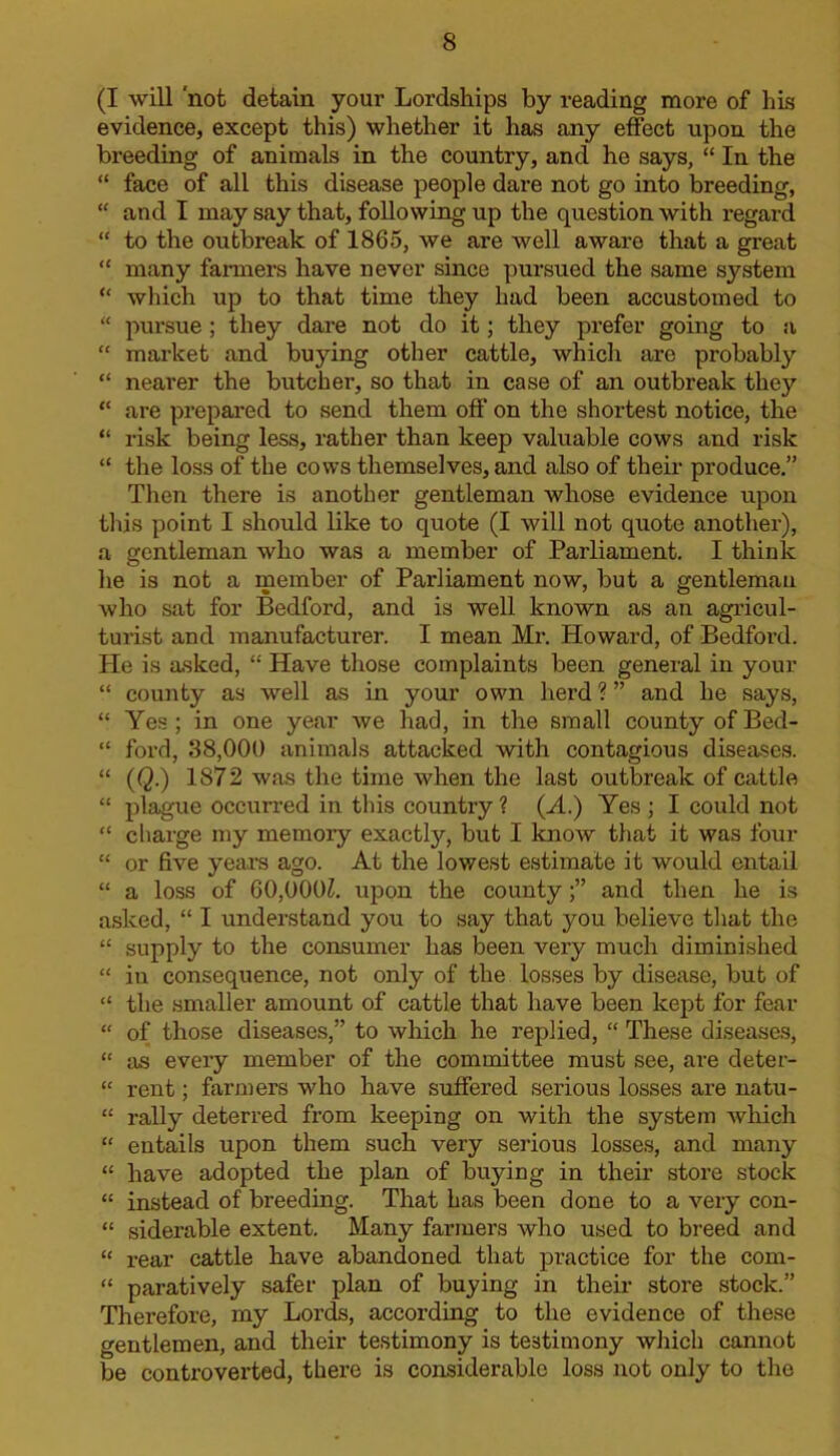 (I will 'not detain your Lordships by reading more of hLs evidence, except this) whether it has any effect upon the breeding of animals in the country, and he says, “ In the “ face of all this disease people dare not go into breeding, “ and I may say that, following up the question with regard “ to the outbreak of 1865, we are well aware that a great “ many fanners have never since pursued the same system “ wliich up to that time they had been accustomed to “ pursue ; they dare not do it; they prefer going to a “ market and buying other cattle, which are probably “ nearer the butcher, so that in case of an outbreak they “ are prepared to send them off on the shortest notice, the “ risk being less, rather than keep valuable cows and risk “ the loss of the cows themselves, and also of their produce.” Then there is another gentleman whose evidence upon this point I should like to quote (I will not quote another), a gentleman who was a member of Parliament. I think he is not a member of Parliament now, but a ffentlemau who sat for Bedford, and is well known as an agricul- turist and manufacturer. I mean Mr. Howard, of Bedford. He is asked, “ Have those complaints been general in your “ county as well as in your own herd ? ” and he says, “ Yes; in one year we had, in the small county ofBed- “ ford, 38,000 animals attacked with contagious diseases. “ (Q.) 1872 was the time when the last outbreak of cattle “ plague occurred in this country? (M.) Yes ; I could not “ charge my memory exactly, but I know that it was four “ or five yeai's ago. At the lowest estimate it would entail “ a loss of 60,000Z. upon the countyand then he is asked, “ I understand you to say that you believe that the “ supply to the consumer has been very much diminished “ in consequence, not only of the losses by disease, but of “ the smaller amount of cattle that have been kept for fear “ of those diseases,” to which he replied, “ These diseases, “ as every member of the committee must see, are deter- “ rent; farmers who have suffered serious losses are natu- “ rally deterred from keeping on with the system which “ entails upon them such very serious losses, and many “ have adopted the plan of buying in their store stock “ instead of breeding. That has been done to a very con- “ siderable extent. Many farmers who used to breed and “ rear cattle have abandoned that practice for the com- “ paratively safer plan of buying in their store stock.” Therefore, my Lords, according to the evidence of these gentlemen, and their testimony is testimony which cannot be controverted, there is considerable loss not only to the