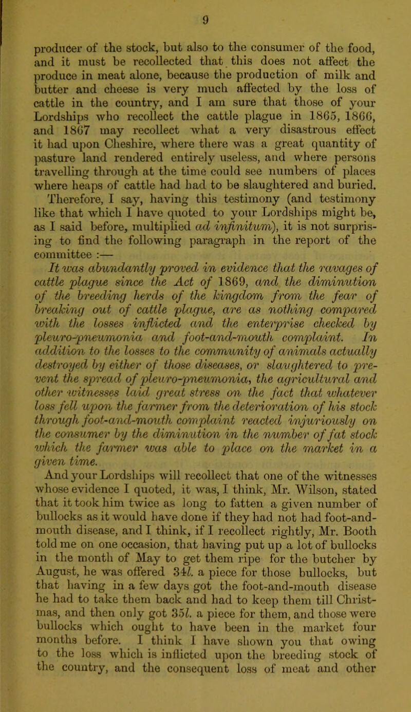producer of the stock, but also to the consumer of the food, and it must be recollected that this does not affect the produce in meat alone, because the production of milk and butter and cheese is very much affected by the loss of cattle in the country, and I am sure that those of your Lordships who recoUect the cattle plague in 1865, 1866, and 1867 may recollect what a very disastrous effect it had upon Cheshire, where there was a great quantity of pasture land rendered entirely useless, and where persons travelling through at the time could see numbers of places where heaps of cattle had had to be slaughtered and buried. Therefore, I say, having this testimony (and testimony like that which I have quoted to your Lordships might be, as I said before, multiplied ad infinitum), it is not surpris- ing to find the following paragraph in the report of the committee :— It was abundantly proved in evidence that the ravages of cattle plague since the Act of 1869, and the diminution of the breedi/ng herds of the kingdom from the fear of breaking out of cattle plague, are as nothing compared loith the losses inflicted and the enterprise checked by pleuro-pneumonia and foot-and-mouth complaint. In addition to the losses to the community of animals actually destroyed by either of those diseases, or slaughtered to pre- vent the spread of pleuro-pneumonia, the agriculturcd and other witness^ laid great stress on the fact that whatever loss fell upon the farmer from the deterioration of his stock through foot-and-mouth complaint reacted injuriously on the consumer by the diminution in the number of fat stock which the faimier was able to p>lace on the market in a given time. And your Lordships will recollect that one of the witnesses whose evidence I quoted, it was, I think, Mr. Wilson, stated that it took him twice as long to fatten a given number of bullocks as it would have done if they had not had foot-and- mouth disease, and I think, if I recollect rightly, Mr. Booth told me on one occasion, that having put up a lot of bullocks in the month of May to get them ripe for the butcher by August, he was offered 34-^. a piece for those bullocks, but that having in a few days got the foot-and-mouth disease he had to take them back and had to keep them till Christ- mas, and then only got S5l. a piece for them, and those were bullocks which ought to have been in the market four months before. I think I have shown you that owing to the loss which is inflicted upon the breeding stock of the country, and the consequent loss of meat and other