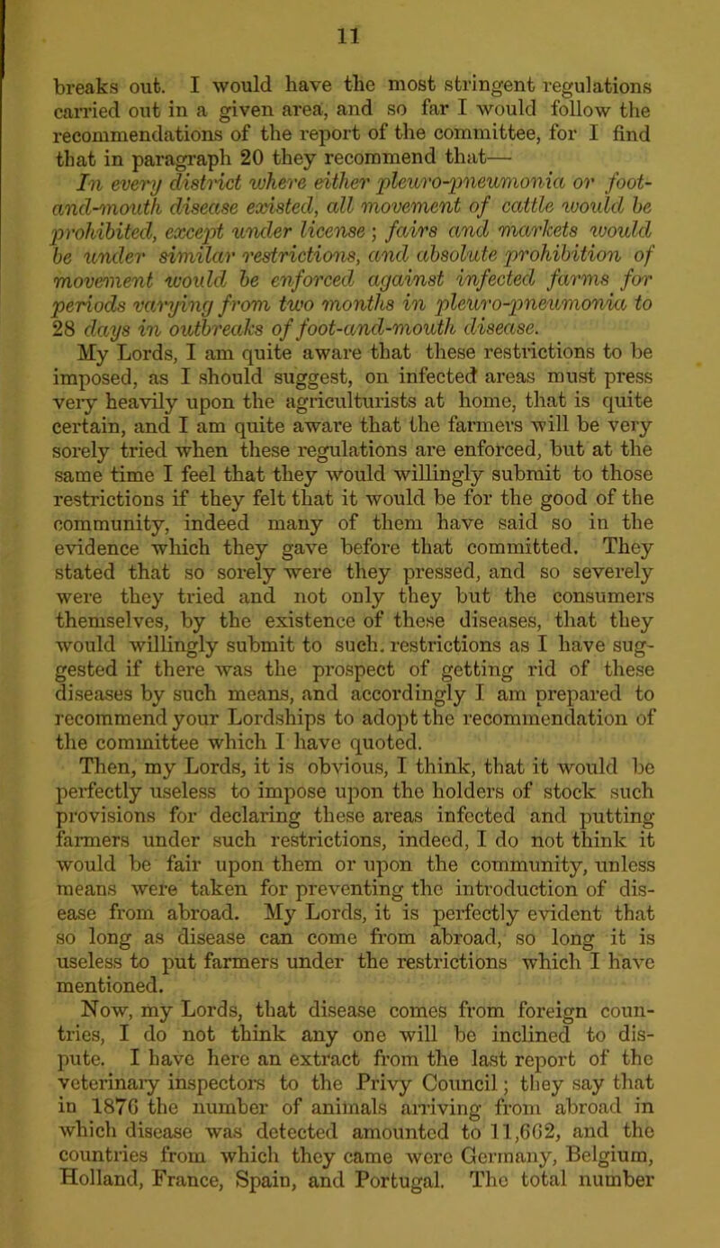 breaks out. I would have the most stringent regulations carried out in a given area, and so far I would follow the recommendations of the report of the committee, for I find that in paragraph 20 they recommend that— In every distnct where either 'pleuro-jineumonia or foot- and-mouth disease existed, all movement of cattle would he jmohihited, except under license ; fairs and markets would he lender similar restrictions, and absolute prohibition of movement woidd he enforced against infected farms foi' periods vai'ying from two months in pleuro-pneumonia to 28 days in outbreaks of foot-and-mouth disectse. My Lords, I am quite aware that tliese restrictions to be imposed, as I should suggest, on infected areas must press veiy heavily upon the agriculturists at home, that is quite certain, and I am quite awai’e that the farmers will be very sorely tried when these regulations are enforced, but at the same time I feel that they would willingly submit to those restrictions if they felt that it would be for the good of the community, indeed many of them have said so in the evidence which they gave before that committed. They stated that so sorely were they pressed, and so severely were they tried and not only they but the consumers themselves, by the existence of these diseases, that they would willingly submit to such, restrictions as I have sug- gested if there was the prospect of getting rid of these diseases by such means, and accordingly I am prepared to recommend your Lordships to adopt the recommendation of the committee which I have quoted. Then, my Lords, it is obvious, I think, that it would be perfectly useless to impose upon the holders of stock such provisions for declaring these areas infected and putting farmers under such restrictions, indeed, I do not think it would be fair upon them or upon the community, unless means were taken for preventing the introduction of dis- ease from abroad. My Lords, it is perfectly evident that so long as disease can come from abroad, so long it is useless to put farmers under the restrictions which I have mentioned. Now, my Lords, that disease comes from foreign coun- tries, I do not think any one will be inclined to dis- pute. I have here an extract from the last report of the veterinaiy inspectors to the Privy Council; they say that in 187G the number of animals arriving from abroad in which disease was detected amounted to 11,6G2, and the countries from which they came were Germany, Belgium, Holland, France, Spain, and Portugal. The total number