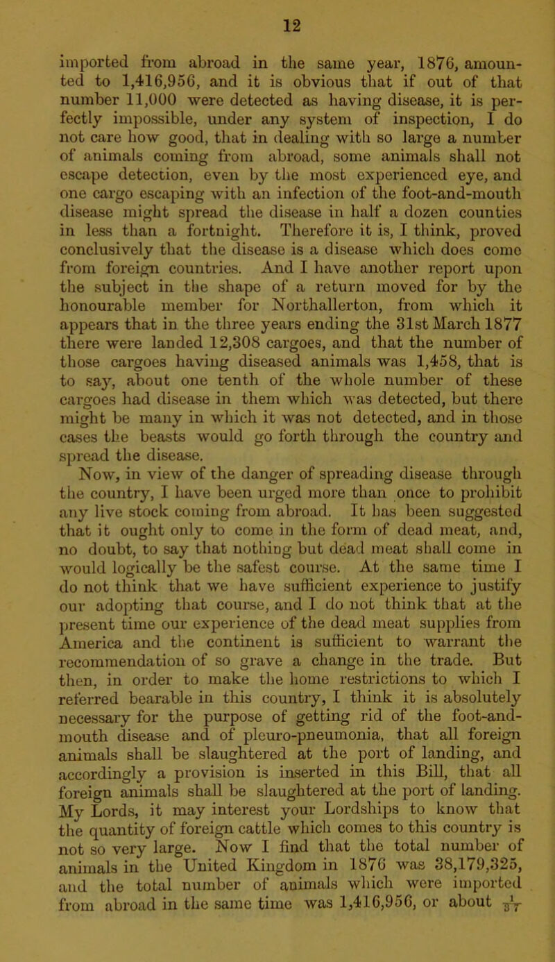 imported from abroad in the same year, 1876, amoun- ted to 1,416,956, and it is obvious that if out of that number 11,000 were detected as having disease, it is per- fectly impossible, under any system of inspection, I do not care how good, that in dealing with so large a number of animals coming from abroad, some animals shall not escape detection, even by the most experienced eye, and one cargo escaping with an infection of the foot-and-mouth disease might spread the disease in half a dozen counties in less than a fortnight. Therefore it is, I think, proved conclusively that the disease is a disease which does come from foreign countries. And I have another report upon the subject in the shape of a return moved for by the honourable member for Northallerton, from which it appears that in the three years ending the 31st March 1877 there were landed 12,308 cargoes, and that the number of those cargoes having diseased animals was 1,458, that is to .say, about one tenth of the whole number of these cargoes had disease in them which was detected, but there might be many in which it was not detected, and in those cases the beasts would go forth through the country and spread the disease. Now, in view of the danger of spreading disease through the country, I have been urged more than once to prohibit any live stock coming from abroad. It has been suggested that it ought only to come in the form of dead meat, and, no doubt, to say that nothing but dead meat shall come in would logically be the safest cour.se. At the same time I do not think that we have .sufficient experience to justify our adopting that course, and I do not think that at the present time our experience of the dead meat supplies from America and the continent is sufficient to warrant the recommendation of so grave a change in the trade. But then, in order to make the home restrictions to which I referred bearable in this country, I think it is absolutely necessary for the purpose of getting rid of the foot-and- mouth disease and of pleuro-pneumonia, that all foreign animals shall be slaughtered at the port of landing, and accordingly a provision is inserted in this Bill, that all foreign animals shall be slaughtered at the port of landing. My Lords, it may interest your Lordships to know that the quantity of foreign cattle which comes to this country is not so very large. Now I find that the total number of animals in the United Kingdom in 1876 was 38,179,325, and the total number of animals which were imported from abroad in the same time was 1,416,956, or about -g-y