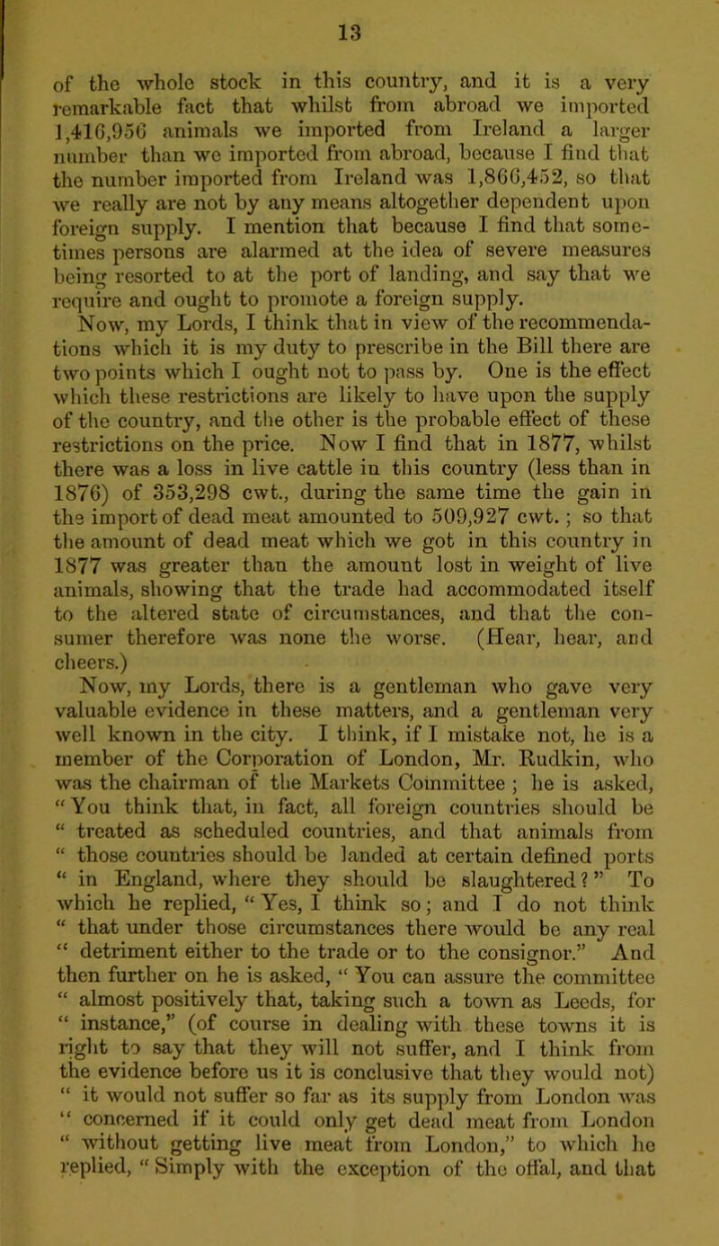 of the whole stock in this country, and it is a very remarkable fact that whilst from abroad we imported J,416,950 animals we imported from Ireland a larger number than we imported from abroad, because I find that the number imported from Ireland was 1,860,452, so that we really are not by any means altogether dependent upon foreign siipply. I mention that because I find that some- times persons are alarmed at the idea of severe measures being resorted to at the port of landing, and say that we require and ought to promote a foreign supply. Now, my Lords, I think that in view of the recommenda- tions which it is my duty to prescribe in the Bill there are two points which I ought not to pass by. One is the effect which these restrictions are likely to have upon the supply of the country, and the other is the probable effect of these restrictions on the price. Now I find that in 1877, whilst there was a loss in live cattle in this country (less than in 1876) of 353,298 cwt., during the same time the gain in the import of dead meat amounted to 509,927 cwt.; so that the amount of dead meat which we got in this country in 1877 was greater than the amount lost in weight of live animals, showing that the trade had accommodated itself to the altered state of circumstances, and that the con- sumer therefore was none the worse. (Hear, hear, and cheers.) Now, my Lords, there is a gentleman who gave very valuable evidence in these matters, and a gentleman very well known in the city. I think, if I mistake not, he is a member of the Corporation of London, Mr. Rudkin, who was the chairman of the Markets Committee ; he is asked, “You think that, in fact, all foreign countries should be “ treated as scheduled countries, and that animals from “ those countries should be landed at certain defined ports “ in England, where they should be slaughtered ? ” To which he replied, “ Yes, I think so; and I do not think “ that under those circumstances there would be any real “ detriment either to the trade or to the consignor.” And then further on he is asked, “ You can assure the committee “ almost positively that, taking such a town as Leeds, for “ instance,” (of course in dealing with these towns it is i-ight to say that they will not suffer, and I think from the evidence before us it is conclusive that they would not) “ it would not suffer so far as its supply from London was “ concerned if it could only get dead meat from London “ without getting live meat from London,” to which ho replied, “ Simply with the exception of the offal, and that