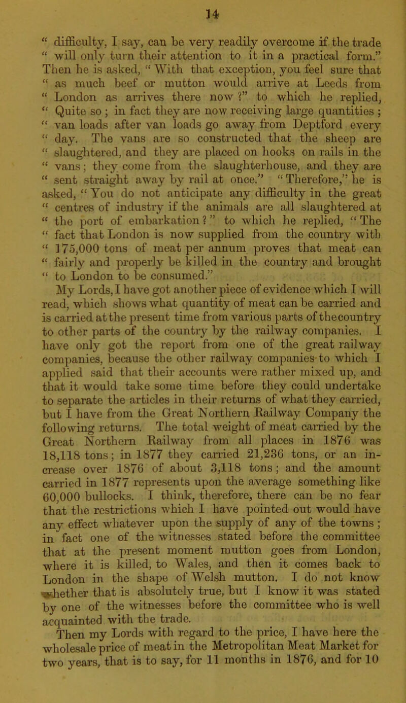 “ difficulty, I say, can be very readily overcome if the trade “ will only turn their attention to it in a practical form.” Then he is asked, “ With that exception, you feel sure that “ as much beef or mutton would arrive at Leeds from “ London as anives there now 1” to which he replied, ‘‘ Quite so ; in fact they are now receiving large quantities ; “ van loads after van loads go away from Deptford every “ day. Tlie vans are so constructed that the sheep are “ slaughtered, and they are placed on hooks on I’ails in the “ vans; they come from the slaughterhouse, and they are “ sent straight away by rail at once.'’ “ Therefore,” he is asked, “ You do not anticipate any difficulty in the great “ centres of industry if the animals are all slaughtered at “ the port of embarkation ? ” to which he replied, “ The “ fact that London is now supplied from the country with “ 175,000 tons of meat per annum proves that meat can “ fairly and properly be killed in the country and brought “ to London to be consumed.” My Lords, I have got another piece of evidence which I will read, which shows what quantity of meat can be carried and is carried at the present time from various parts of thecountry to other parts of the country by the railway companies. I have only got the report from one of the great railway companies, because the other railway companies-to which I applied said that their accounts were rather mixed up, and that it would take some time before they could undertake to separate the articles in their returns of what they carried, but I have from the Great Northern Bail way Company the following returns. The total weight of meat carried by the Great Northern Bail way from all places in 1876 was 18,118 tons; in 1877 they caiTied 21,236 tons, or an in- crease over 1876 of about 3,118 tons; and the amount carried in 1877 represents upon the average something like 60,000 bullocks. I think, therefore, there can be no fear that the restrictions which I have pointed out would have any effect whatever upon the supply of any of the towns ; in fact one of the witnesses stated before the committee that at the present moment mutton goes from London, where it is killed, to Wales, and then it comes back to London in the shape of Welsh mutton. I do not know %shether that is absolutely true, but I know it was stated by one of the witnesses before the committee who is well acquainted with the trade. Then my Lords with regard to the price, I have here the wholesale price of meat in the Metropolitan Meat Market for two years, that is to say, for 11 months in 1876, and for 10
