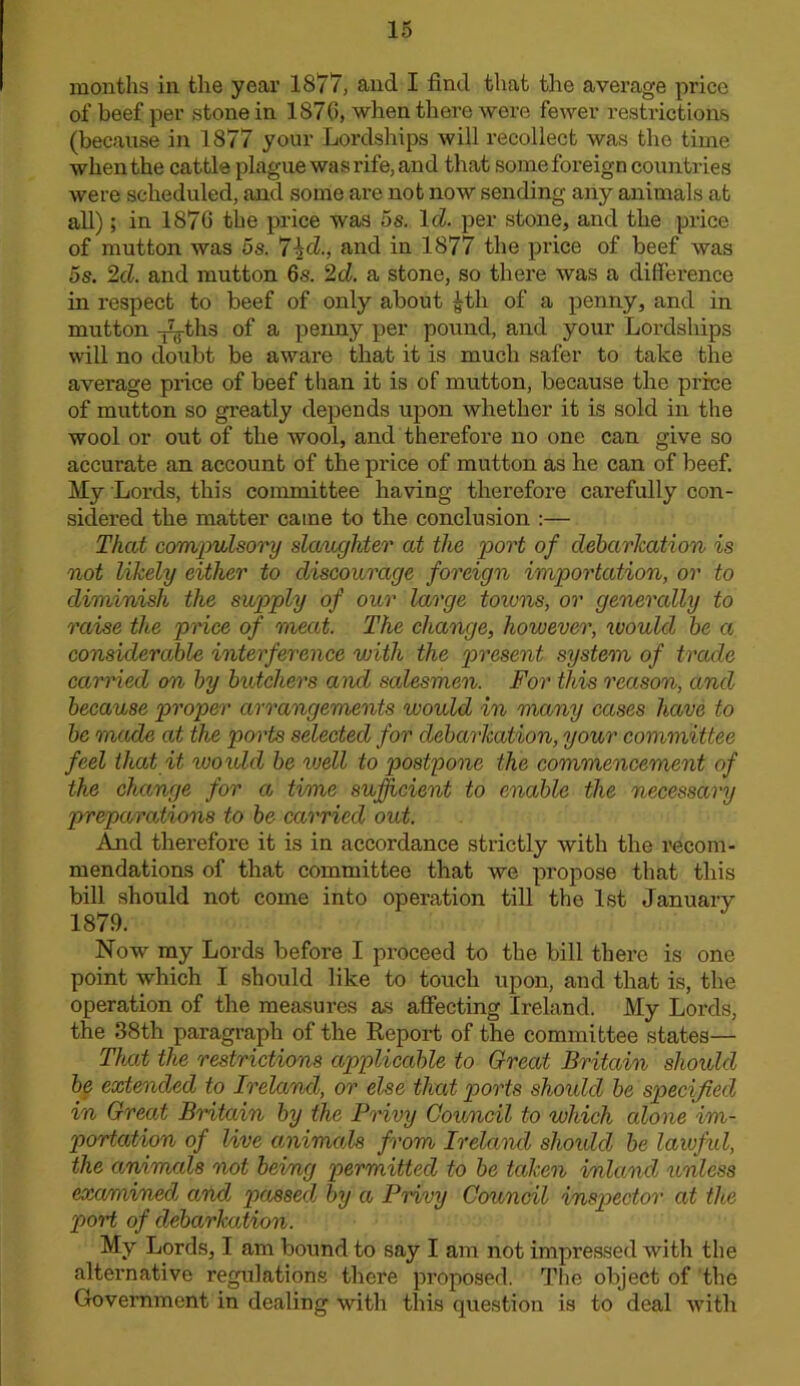16 months in the year 1877, and I find that the avei’age price of beef per stone in 187(5, when there were fewer restrictions (because in 1877 your Lordships will recollect was the time when the cattle plague was rife, and that some foreign countries were scheduled, and some are not now sending any animals at all); in 1876 the price was 5s. IcZ. per stone, and the price of mutton was 5s. 7^d., and in 1877 the price of beef was 5s. 2d. and mutton 6s. 2d. a stone, so there was a difference in respect to beef of only about ^th of a penny, and in mutton ^ths of a penny per pound, and your Lordships will no doubt be aware that it is much safer to take the average price of beef than it is of mutton, because the price of mutton so greatly depends upon whether it is sold in the wool or out of the wool, and therefore no one can give so accurate an account of the price of mutton as he can of beef. My Lords, this committee having therefore carefully con- sidered the matter came to the conclusion :— That comjyalsory slaughter at the loort of debarkation is not likely either to discourage foreign importation, or to diminish the supply of our large towns, or generally to raise the price of meat. The change, however, would he a considerable interference with the present system of trade carried on by butchers and salesmen. For this reason, and because proper arrangements would in ma/)iy cases have to be made at the ports selected for debarkation, your committee feel that it woiold be well to postpone the commencement of the change for a time sufhcient to enable the necessary preparations to be carried out. And therefore it is in accordance strictly with the I'ecom- mendations of that committee that we propose that this bill should not come into operation till the 1st January 1879. Now my Lords before I proceed to the bill there is one point which I should like to touch upon, and that is, the operation of the measures as affecting Ireland. My Lords, the 38th paragraph of the Eeport of the committee states— That the restrictions applicable to Great Britain should be extended to Ireland, or else that ports shoidcl be specified in Great Britain by the Privy Council to which alone im- portation of live amimals from Irelarul shoidd be laiuful, the animals not being permitted to be taken inland unless examined and passed by a Privy Council inspector at the port of debarkation. My Lords, I am bound to say I am not impressed with the alternative regulations there proposed. The object of the Government in dealing with this question is to deal with