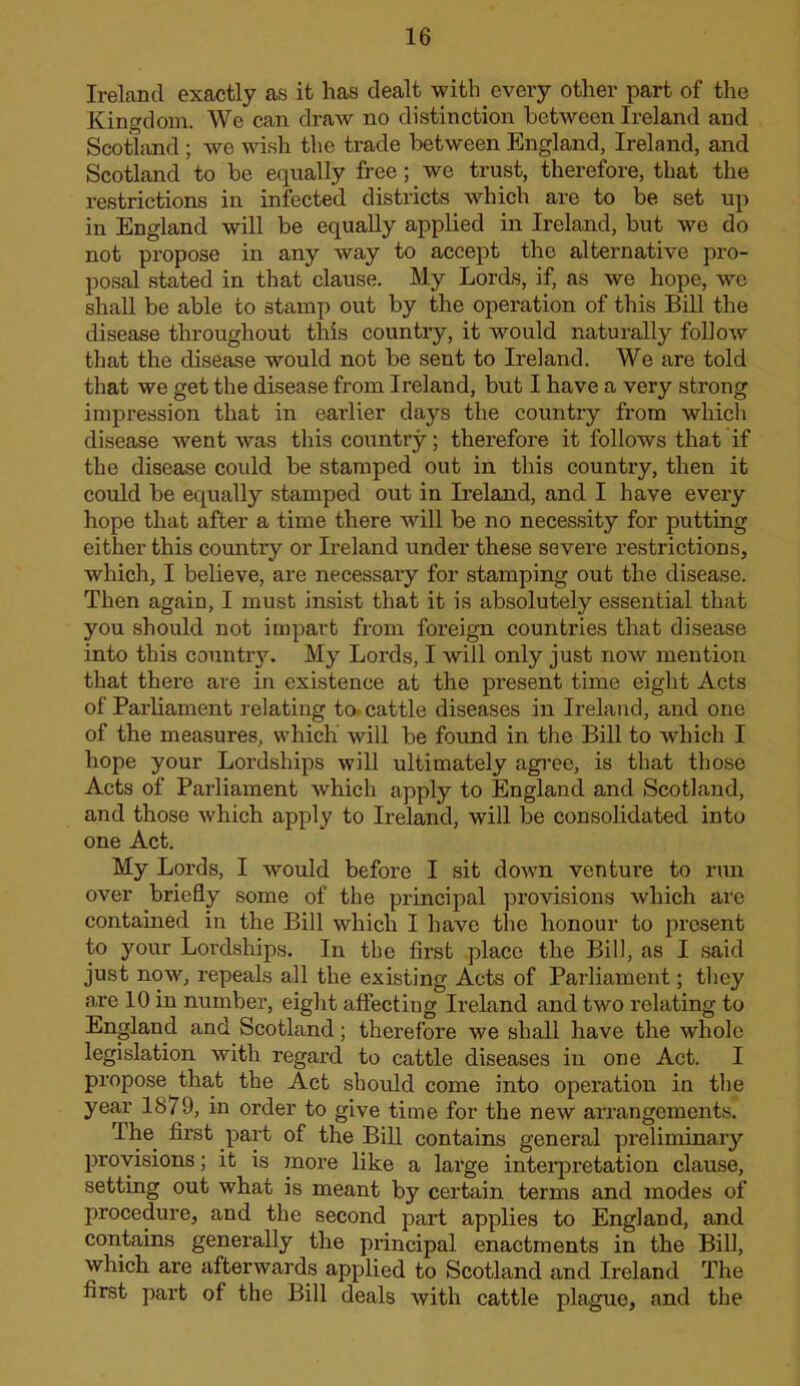 Ireland exactly as it has dealt with every other part of the Kingdom. We can draw no distinction between Ireland and Scotliind; we wish the trade between England, Ireland, and Scotland to be equally free; we trust, therefore, that the restrictions in infected districts which are to be set up in England will be equally applied in Ireland, but we do not propose in any way to accept the alternative pro- posal stated in that clause. My Lords, if, as we hope, we shaU be able to stiimp out by the operation of this Bill the disease throughout this country, it would naturally follow that the disease would not be sent to Ireland. We are told that we get the disease from Ireland, but I have a very strong impression that in earlier days the country from which disease went was this country; therefore it follows that if the disease could be stamped out in this country, then it could be equally stamped out in Ireland, and I have every hope that after a time there will be no necessity for putting either this country or Ireland under these severe restrictions, which, I believe, are necessary for stamping out the disease. Then again, I must insist that it is absolutely essential that you should not impart from foreign countries that disease into this country, My Lords, I will only just now mention that there are in existence at the present time eight Acts of Parliament relating to cattle diseases in Ireland, and one of the measures, which will be found in the Bill to which I hope your Lordships will ultimately agree, is that those Acts of Parliament which apply to England and Scotland, and those which apply to Ireland, will be consolidated into one Act. My Lords, I would before I sit down venture to run over briefly some of the principal provisions which are contained in the Bill which I have the honour to present to your Lordships. In the first place the Bill, as I said just now, repeals all the existing Acts of Parliament; they a,re 10 in number, eight affecting Ireland and two relating to England and Scotland; therefore we shall have the whole legislation with regal’d to cattle diseases in one Act. I propose tha,t the Act should come into operation in the year 1879, in order to give time for the new arrangements. The first part of the Bill contains general preliminary provisions; it is more like a large intei’pretation clause, setting out what is meant by certain terms and modes of procedure, and the second part applies to England, and contains generally the principal enactments in the BiU, which are afterwards applied to Scotland and Ireland The first part of the Bill deals with cattle plague, and the