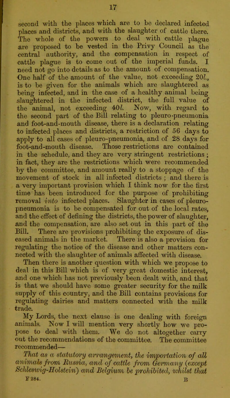 second with the places which are to he declared infected places and districts, and with the slaughter of cattle there. The whole of the powers to deal with cattle plague are proposed to be vested in the Privy Council as the central authority, and the compensation in respect of cattle plague is to come out of the imperial funds. I need not go into details as to the amount of compensation. One half of the amount of the value, not exceeding 20Z., is to be given for the animals which are slaughtered as being infected, and in the case of a healthy animal being slaughtei-ed in the infected district, the full value of the animal, not exceeding 40Z. Now, with regard to the second part of the Bill relating to pleuro-pneumonia and foot-and-mouth disease, there is a declaration relating to infected places and districts, a restriction of 56 days to apply to all cases of pleuro-pneumonia, and of 28 days for foot-and-mouth disease. Those restrictions are contained in the schedule, and they are very stringent restrictions ; in fact, they are the restrictions which were recommended by the committee, and amount really to a stoppage of the movement of stock in all infected districts ; and there is a very important provision which I think now for the first time has been introduced for the purpose of prohibiting removal into infected places. Slaughter in cases of pleuro- pneumonia is to be compensated for out of the local rates, and the effect of defining the districts, the power of slaughter, and the compensation, are also set out in this part of the Bill. There are provisions prohibiting the exposure of dis- eased animals in the market. There is also a provision for regulating the notice of the disease and other mattem con- nected with the slaughter of animals affected with disease. Then there is another question with which we propose to deal in this Bill which is of very great domestic interest, and one which has not previously been dealt with, and that is that we should have some greater security for the milk supply of this country, and the Bill contains provisions for regulating dairies and matters connected with the milk trade. My Lords, the next clause is one dealing with foreign animals. Now I will mention very shortly how we pro- pose to deal with them. We do not altogether cany out the recommendations of the committee. The committee recommended— as a statutory arrangement, the importation of all animals from Russia, and of cattle from Germany {except Schleswig-Holstein') and Belgium he prohibited, whilst that F 284. B